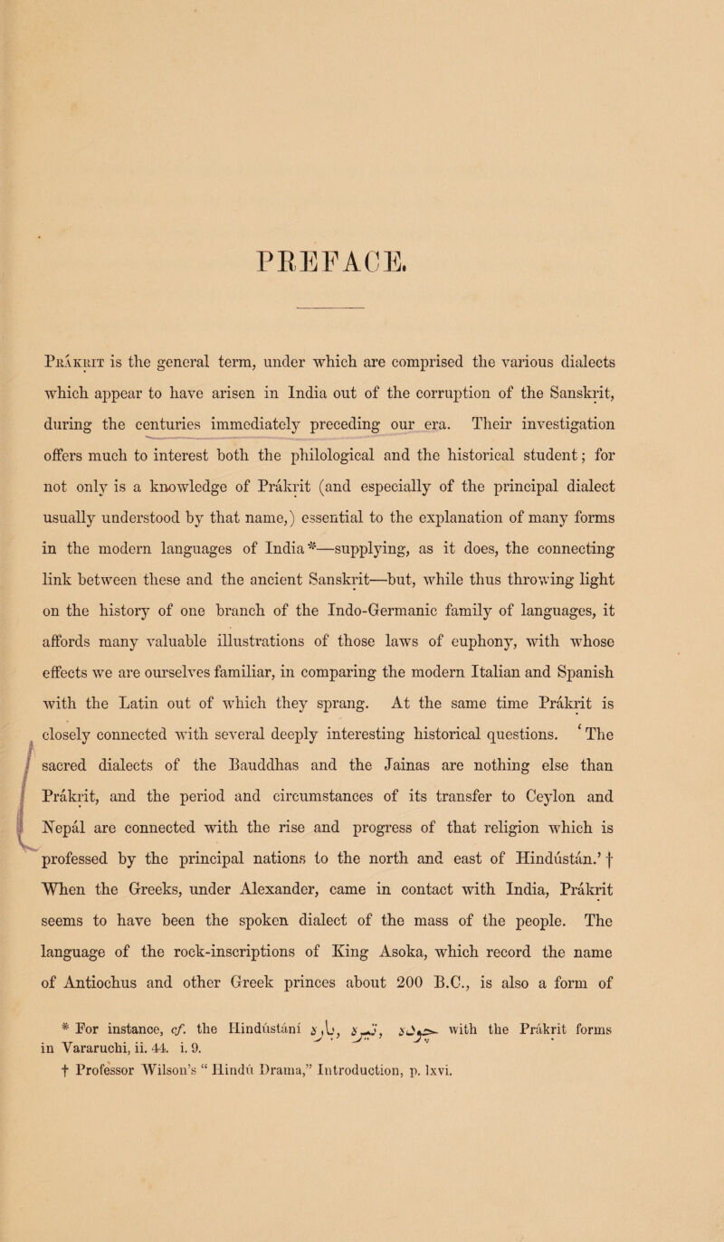 PREFACE. Prakrit is the general terra, under which are comprised the various dialects which appear to have arisen in India out of the corruption of the Sanskrit, during the centuries immediately preceding our era. Their investigation offers much to interest both the philological and the historical student; for not only is a knowledge of Prakrit (and especially of the principal dialect usually understood by that name,) essential to the explanation of many forms in the modern languages of India'*5—supplying, as it does, the connecting link between these and the ancient Sanskrit—but, while thus throwing light on the history of one branch of the Indo-Germanic family of languages, it affords many valuable illustrations of those laws of euphony, with whose effects we are ourselves familiar, in comparing the modern Italian and Spanish with the Latin out of which they sprang. At the same time Prakrit is closely connected with several deeply interesting historical questions. * The sacred dialects of the Bauddhas and the Jainas are nothing else than Prakrit, and the period and circumstances of its transfer to Ceylon and Nepal are connected with the rise and progress of that religion which is professed by the principal nations to the north and east of Hindustan.’ f When the Greeks, under Alexander, came in contact with India, Prakrit seems to have been the spoken dialect of the mass of the people. The language of the rock-inscriptions of King Asoka, which record the name of Antiochus and other Greek princes about 200 B.C., is also a form of * For instance, cf. the Hindustani with the Prakrit forms • 7 7 J •; in Yararuchi, ii. 44. i. 9. t Professor Wilson’s “ Hindu Drama,” Introduction, p. Ixvi.