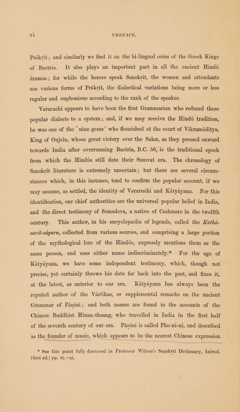 Prakrit; and similarly we find it on the bi-lingual coins of the Greek Kings of Bactria. It also plays an important part in all the ancient Hindu dramas; for while the heroes speak Sanskrit, the women and attendants use various forms of Prakrit, the dialectical variations being more or less regular and euphonious according to the rank of the speaker. Yararuchi appears to have been the first Grammarian who reduced these popular dialects to a system; and, if we may receive the Hindu tradition, he was one of the ‘ nine gems ’ who flourished at the court of Yikramaditya, King of Oujein, whose great victory over the Sakse, as they pressed onward towards India after overrunning Bactria, B.C. 56, is the traditional epoch from which the Hindus still date their Samvat era. The chronology of Sanskrit literature is extremely uncertain; but there are several circum¬ stances which, in this instance, tend to confirm the popular account, if we may assume, as settled, the identity of Yararuchi and Katyayana. Kor this identification, our chief authorities are the universal popular belief in India, and the direct testimony of Somadeva, a native of Cashmere in the twelfth century. This author, in his encyclopaedia of legends, called the Katha- sarit-sagara, collected from various sources, and comprising a large portion of the mythological lore of the Hindus, expressly mentions them as the same person, and uses either name indiscriminately.* Kor the age of Katyayana, we have some independent testimony, which, though not precise, yet certainly throws his date far back into the past, and fixes it, at the latest, as anterior to our era. Katyayana has always been the reputed author of the Yartikas, or supplemental remarks on the ancient Grammar of Panini; and both names are found in the accounts of the Chinese Buddhist Hiuan-thsang, who travelled in India in the first half of the seventh century of our era. Panini is called Pho-ni-ni, and described as the founder of music, which appears to be the nearest Chinese expression * See this point fully discussed in Professor Wilson’s Sanskrit Dictionary, Introd. (first ed.) pp. vi.—xi.