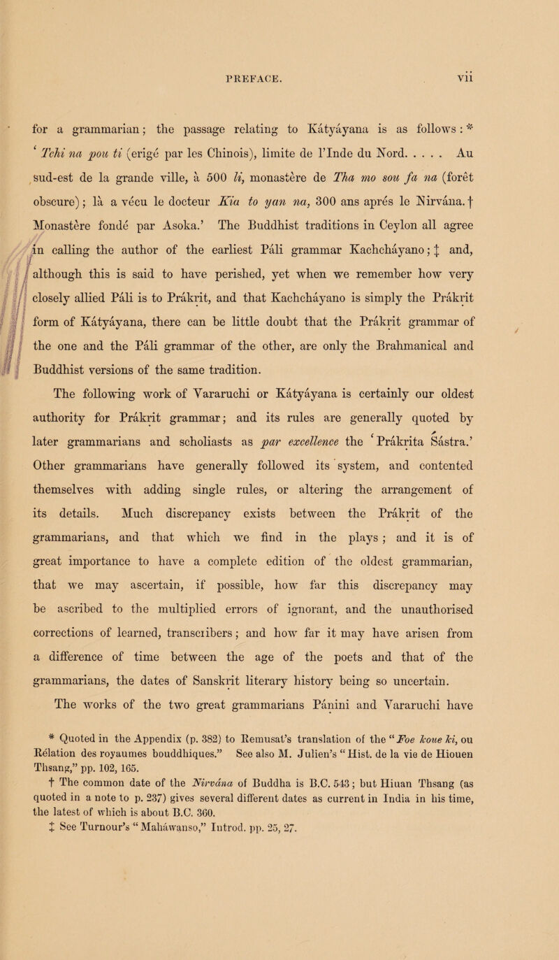 i/i i for a grammarian; the passage relating to Katyayana is as follows: * ‘ Tchi na pou ti (erige par les Chinois), limite de l’lnde du Kord. Au sud-est de la grande ville, a 500 li, monastere de Tha mo sou fa na (foret obscure); la a vecu le docteur Kia to yan na, 300 ans apres le Kirvana.] Monastere fonde par Asoka.’ The Buddhist traditions in Ceylon all agree in calling the author of the earliest Pali grammar Kachchayano; \ and, 7 if although this is said to have perished, yet when we remember how very closely allied Pali is to Prakrit, and that Kachchayano is simply the Prakrit t Kt I form of Katyayana, there can be little doubt that the Prakrit grammar of the one and the Pali grammar of the other, are only the Brahmanical and Buddhist versions of the same tradition. The following work of Yararuchi or Katyayana is certainly our oldest authority for Prakrit grammar; and its rules are generally quoted by m m If If! later grammarians and scholiasts as par excellence the Prakrita Sastra.’ Other grammarians have generally followed its system, and contented themselves with adding single rules, or altering the arrangement of its details. Much discrepancy exists between the Prakrit of the grammarians, and that which we find in the plays ; and it is of great importance to have a complete edition of the oldest grammarian, that we may ascertain, if possible, how far this discrepancy may he ascribed to the multiplied errors of ignorant, and the unauthorised corrections of learned, transcribers; and how far it may have arisen from a difference of time between the age of the poets and that of the grammarians, the dates of Sanskrit literary history being so uncertain. The works of the two great grammarians Panini and Yararuchi have / * Quoted in the Appendix (p. 382) to Itemusat’s translation of the “ Foe Jcoue Jci, ou Relation des royaumes bouddhiques.” See also M. Julien’s “Hist, de la vie de Hiouen Thsang,” pp. 102, 165. f The common date of the Nirvana of Buddha is B.C. 543; but Hiuan Thsang fas quoted in a note to p. 237) gives several different dates as current in India in his time, the latest of which is about B.C. 360. X See Tumour’s “ Mahavvanso,” Iutrocl. pp. 25, 27.