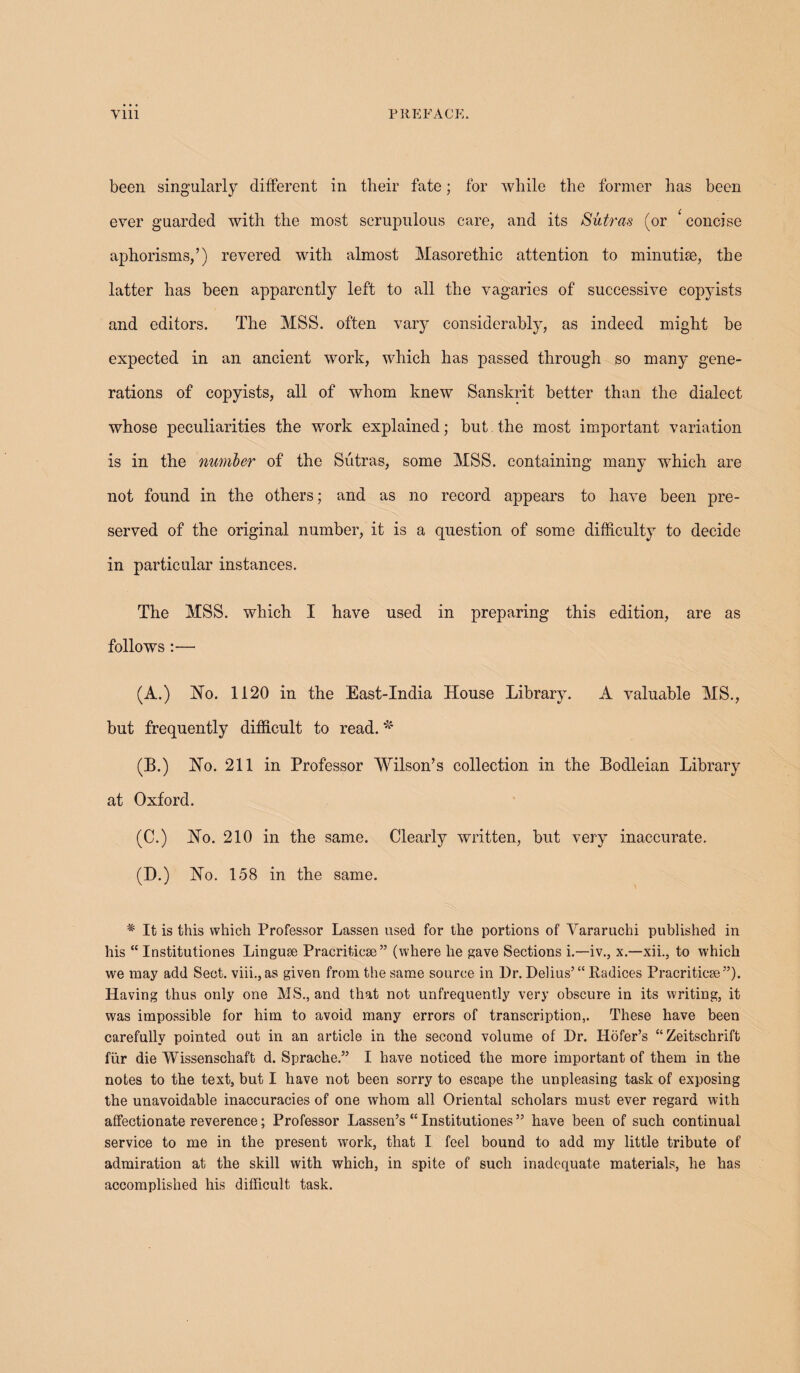 been singularly different in their fate; for while the former has been ever guarded with the most scrupulous care, and its Sutras (or 1 concise aphorisms,’) revered with almost Masorethic attention to minutiae, the latter has been apparently left to all the vagaries of successive copyists and editors. The MSS. often vary considerably, as indeed might be expected in an ancient work, which has passed through so many gene¬ rations of copyists, all of whom knew Sanskrit better than the dialect whose peculiarities the work explained; but the most important variation is in the number of the Sutras, some MSS. containing many which are not found in the others; and as no record appears to have been pre¬ served of the original number, it is a question of some difficulty to decide in particular instances. The MSS. which I have used in preparing this edition, are as follows:— (A.) Ho. 1120 in the East-India House Library. A valuable MS., but frequently difficult to read. * (B.) Ho. 211 in Professor Wilson’s collection in the Bodleian Library at Oxford. (C.) Ho. 210 in the same. Clearly written, but very inaccurate. (D.) Ho. 158 in the same. * It is this which Professor Lassen used for the portions of Vararuchi published in his “ Institutiones Linguse Pracriticse ” (where he gave Sections i.—iv., x.—xii., to which we may add Sect, viii., as given from the same source in Dr. Delius’ “ Radices Pracriticse ”). Having thus only one MS., and that not unfrequently very obscure in its writing, it was impossible for him to avoid many errors of transcription,. These have been carefully pointed out in an article in the second volume of Dr. Hofer’s “ Zeitschrift fiir die Wissenschaft d. Spracke.” I have noticed the more important of them in the notes to the text, but I have not been sorry to escape the unpleasing task of exposing the unavoidable inaccuracies of one whom all Oriental scholars must ever regard with affectionate reverence; Professor Lassen’s “ Institutiones ” have been of such continual service to me in the present work, that I feel bound to add my little tribute of admiration at the skill with which, in spite of such inadequate materials, he has accomplished his difficult task.