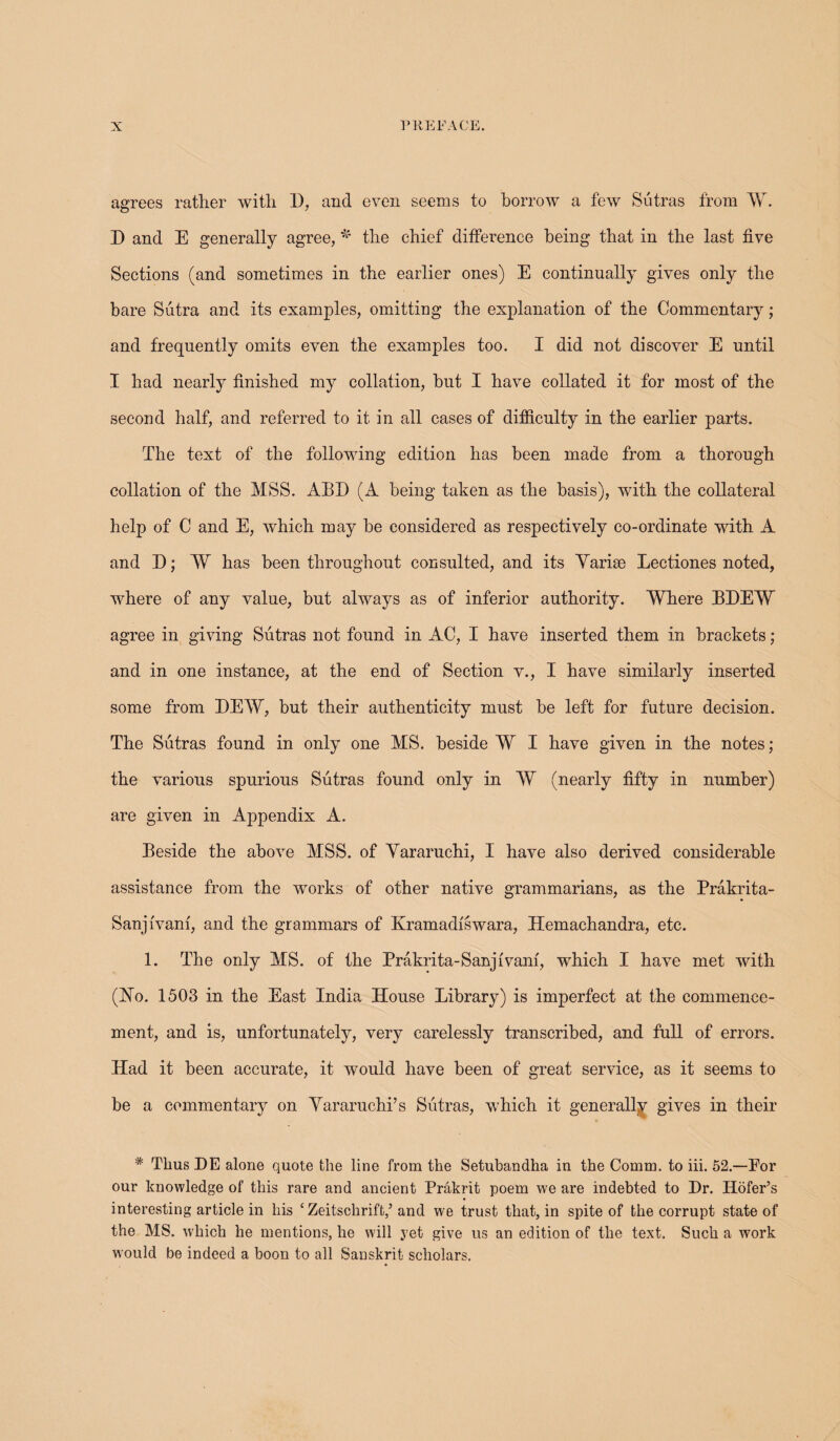 agrees rather with D, and even seems to borrow a few Sutras from W. D and E generally agree, * the chief difference being that in the last five Sections (and sometimes in the earlier ones) E continually gives only the bare Sutra and its examples, omitting the explanation of the Commentary; and frequently omits even the examples too. I did not discover E until I had nearly finished my collation, hut I have collated it for most of the second half, and referred to it in all cases of difficulty in the earlier parts. The text of the following edition has been made from a thorough collation of the MSS. ABE (A being taken as the basis), with the collateral help of C and E, which may he considered as respectively co-ordinate with A and D; W has been throughout consulted, and its Yarise Lectiones noted, where of any value, but always as of inferior authority. Where BDEW agree in giving Sutras not found in AC, I have inserted them in brackets; and in one instance, at the end of Section v., I have similarly inserted some from DEW, but their authenticity must be left for future decision. The Sutras found in only one MS. beside W I have given in the notes; the various spurious Sutras found only in W (nearly fifty in number) are given in Appendix A. Beside the above MSS. of Vararuchi, I have also derived considerable assistance from the works of other native grammarians, as the Prakrita- Sanjfvam, and the grammars of Kramadfswara, Hemachandra, etc. 1. The only MS. of the Prakrita-Sanjfvanf, which I have met with (Ho. 1503 in the East India House Library) is imperfect at the commence¬ ment, and is, unfortunately, very carelessly transcribed, and full of errors. Had it been accurate, it would have been of great service, as it seems to be a commentary on Vararuchi’s Sutras, which it generally gives in their * Thus DE alone quote the line from the Setubandha in the Comm, to iii. 52.—Por our knowledge of this rare and ancient Prakrit poem we are indebted to Dr. Hofer’s interesting article in his ‘ Zeitschriffc,’ and we trust that, in spite of the corrupt state of the MS. which he mentions, he will yet give us an edition of the text. Such a work would be indeed a boon to all Sanskrit scholars.