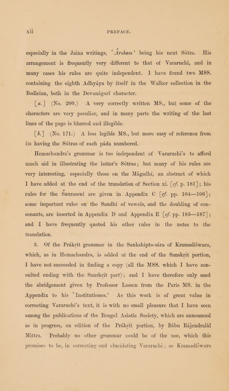 especially in the Jaina writings, Arsham ’ being his next Sutra. His arrangement is frequently very different to that of Yararuchi, and in many cases his rules are quite independent. I have found two MSS. containing the eighth Adhyaya by itself in the Walker collection in the Bodleian, both in the Devanagarf character. [«. ] (Ho. 200.) A very correctly written MS., but some of the characters are very peculiar, and in many parts the writing of the last lines of the page is blurred and illegible. [#.] (Ho. 171.) A less legible MS., but more easy of reference from its having the Sutras of each pada numbered. Hemachandra’s grammar is too independent of Yararuchi’s to afford much aid in illustrating the latter’s Sutras; but many of his rules are very interesting, especially those on the Magadhf, an abstract of which I have added at the end of the translation of Section xi. [cf. p. 181] ; his rules for the Saurasenf are given in Appendix C [cf. pp. 104—106] ; some important rules on the Sandhi of vowels, and the doubling of con¬ sonants, are inserted in Appendix D and Appendix E [cf. pp. 185—187] ; and I have frequently quoted his other rules in the notes to the translation. 3. Of the Prakrit grammar in the Sankshipta-sara of Kramadfswara, which, as in Hemachandra, is added at the end of the Sanskrit portion, I have not succeeded in finding a copy (all the MSS. which I have con¬ sulted ending with the Sanskrit part); and I have therefore only used the abridgement given by Professor Lassen from the Paris MS. in the Appendix to his * Institutiones.’ As this work is of great value in correcting Yararuchi’s text, it is wTith no small pleasure that I have seen among the publications of the Bengal Asiatic Society, which are announced as in progress, an edition of the Prakrit portion, by Babu Rajendralal Mittra. Probably no other grammar could be of the use, which this promises to be, in correcting and elucidating Yararuchi; as Kramadfswara f