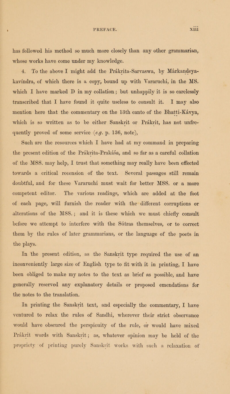 » has followed his method so much more closely than any other grammarian, whose works have come under my knowledge. 4. To the above I might add the Prakrita-Sarvaswa, by Markandeya- kavindra, of which there is a copy, bound up with Yararuchi, in the MS. which I have marked D in my collation; but unhappily it is so carelessly transcribed that I have found it quite useless to consult it. I may also mention here that the commentary on the 13th canto of the Bhatti-Kavya, which is so written as to be either Sanskrit or Prakrit, has not unfre- quently proved of some service [e.g. p. 136, note), Such are the resources which I have had at my command in preparing the present edition of the Prakrita-Prakasa, and so far as a careful collation of the MSS. may help, I trust that something may really have been effected towards a critical recension of the text. Several passages still remain doubtful, and for these Yararuchi must wait for better MSS. or a more competent editor. The various readings, which are added at the foot of each page, will furnish the reader with the different corruptions or alterations of the MSS.; and it is these which we must chiefly consult before we attempt to interfere with the Sutras themselves, or to correct them by the rules of later grammarians, or the language of the poets in the plays. In the present edition, as the Sanskrit type required the use of an inconveniently large size of English type to fit with it in printing, I have been obliged to make my notes to the text as brief as possible, and have generally reserved any explanatory details or proposed emendations for the notes to the translation. In printing the Sanskrit text, and especially the commentary, I have ventured to relax the rules of Sandhi, wherever their strict observance would have obscured the perspicuity of the rule, or would have mixed Prakrit words with Sanskrit; as, whatever opinion may be held of the propriety of printing purely Sanskrit works with such a relaxation of