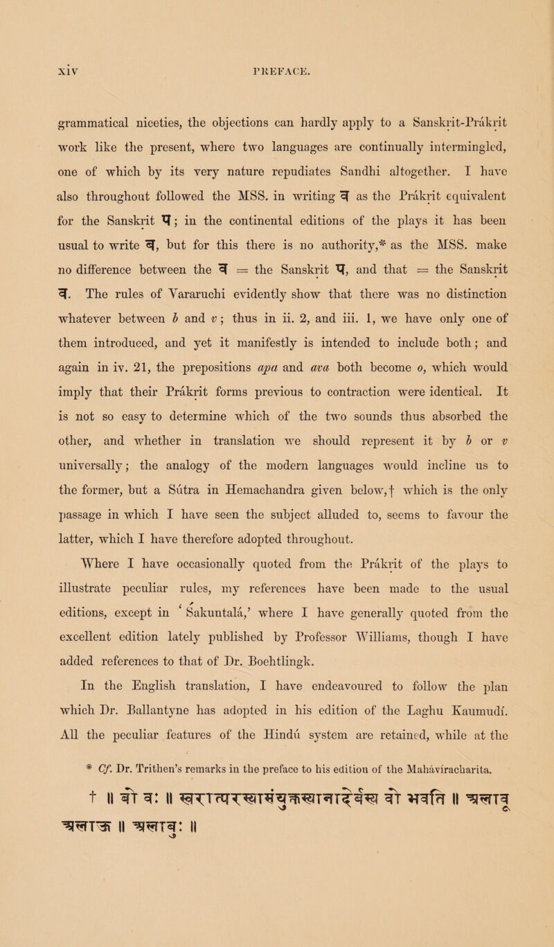 grammatical niceties, the objections can hardly apply to a Sanskrit-Prakrit work like the present, where two languages are continually intermingled, one of which by its very nature repudiates Sandhi altogether. I have also throughout followed the MSS. in writing cf as the Prakrit equivalent for the Sanskrit ; in the continental editions of the plays it has been usual to write hut for this there is no authority,*4 as the MSS. make no difference between the ^ = the Sanskrit H, and that = the Sanskrit • • cf. The rules of Yararuchi evidently show that there was no distinction whatever between b and v; thus in ii. 2, and iii. 1, we have only one of them introduced, and yet it manifestly is intended to include both; and again in iv. 21, the prepositions apa and ava both become o, which would imply that their Prakrit forms previous to contraction were identical. It is not so easy to determine which of the two sounds thus absorbed the other, and whether in translation we should represent it by b or v universally; the analogy of the modern languages would incline us to the former, but a Sutra in Hemachandra given below, f which is the only passage in which I have seen the subject alluded to, seems to favour the latter, which I have therefore adopted throughout. Where I have occasionally quoted from the Prakrit of the plays to illustrate peculiar rules, my references have been made to the usual ( * editions, except in Sakuntala,’ where I have generally quoted from the excellent edition lately published by Professor Williams, though I have added references to that of Dr. Boehtlingk. In the English translation, I have endeavoured to follow the plan which Dr. Eallantyne has adopted in his edition of the Laghu Kaumudi. All the peculiar features of the Hindu system are retained, while at the * Cf. Dr. Trithen’s remarks in the preface to his edition of the Mahaviracharita. t ii vr ii vf II ’srarvi ii ^rrw: ii