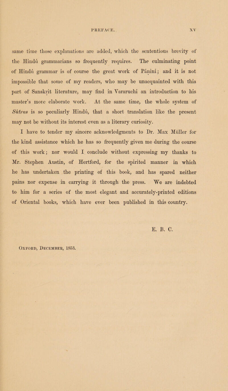 same time those explanations are added, which the sententious brevity of the Hindu grammarians so frequently requires. The culminating point of Hindu grammar is of course the great work of Panini; and it is not impossible that some of my readers, who may be unacquainted with this part of Sanskrit literature, may find in Yararuchi an introduction to his master’s more elaborate work. At the same time, the whole system of Sutras is so peculiarly Hindu, that a short translation like the present may not be without its interest even as a literary curiosity. I have to tender my sincere acknowledgments to Dr. Max Muller for the kind assistance which he has so frequently given me during the course of this work; nor would I conclude without expressing my thanks to Mr. Stephen Austin, of Hertford, for the spirited manner in which he has undertaken the printing of this book, and has spared neither pains nor expense in carrying it through the press. We are indebted to him for a series of the most elegant and accurately-printed editions of Oriental books, which have ever been published in this country. E. B. C. Oxfoed, Decembek, 1853.