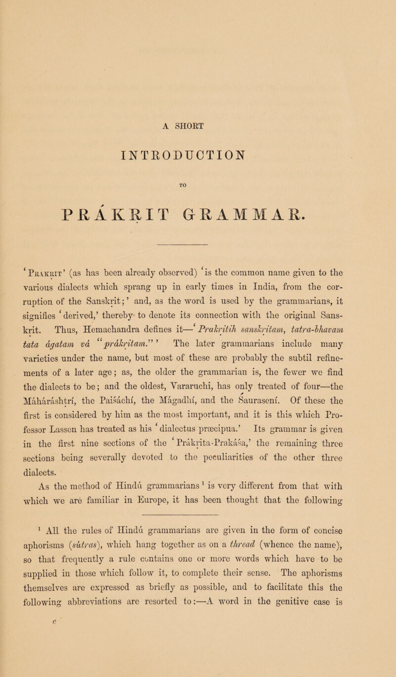 A SHORT INTRODUCTION TO PRAKRIT GRAMMA * Prakrit’ (as has been already observed) * is the common name given to the various dialects which sprang up in early times in India, from the cor¬ ruption of the Sanskrit; ’ and, as the word is used by the grammarians, it signifies ‘ derived,’ thereby to denote its connection with the original Sans¬ krit. Thus, Hemachandra defines it—* Prakritih sanskritam, tatra-bhavam tata agatarn va “ prakritamP ’ The later grammarians include many varieties under the name, but most of these are probably the subtil refine¬ ments of a later age; as, the older the grammarian is, the fewer we find the dialects to be; and the oldest, Vararuchi, has only treated of four—the Maharashtrf, the Paisachi, the Magadhf, and the Saurasem. Of these the first is considered by him as the most important, and it is this which Pro¬ fessor Lassen has treated as his ‘dialectus preecipua.’ Its grammar is given in the first nine sections of the ‘ Prakrita-Prakasa,’ the remaining three sections being severally devoted to the peculiarities of the other three dialects. As the method of Hindu grammarians 1 is very different from that with which we are familiar in Europe, it has been thought that the following 1 All the rules of Hindu grammarians are given in the form of concise aphorisms (sutras), which hang together as on a thread (whence the name), so that frequently a rule contains one or more words which have to be supplied in those which follow it, to complete their sense. The aphorisms themselves are expressed as briefly as possible, and to facilitate this the following abbreviations are resorted to:—A word in the genitive case is c