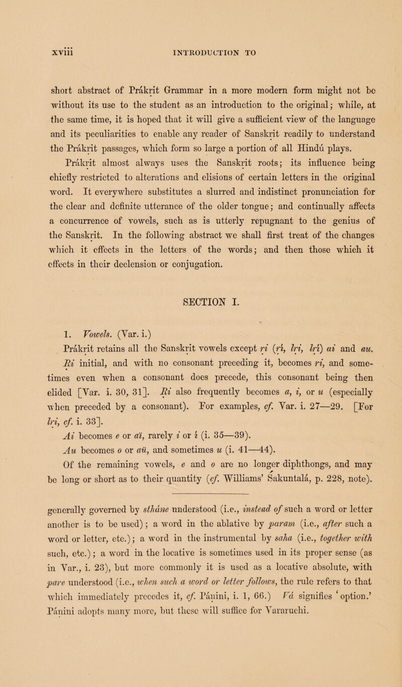 short abstract of Prakrit Grammar in a more modern form might not be without its use to the student as an introduction to the original; while, at the same time, it is hoped that it will give a sufficient view of the language and its peculiarities to enable any reader of Sanskrit readily to understand the Prakrit passages, which form so large a portion of all Hindu plays. Prakrit almost always uses the Sanskrit roots; its influence being chiefly restricted to alterations and elisions of certain letters in the original word. It everywhere substitutes a slurred and indistinct pronunciation for the clear and definite utterance of the older tongue; and continually affects a concurrence of vowels, such as is utterly repugnant to the genius of the Sanskrit. In the following abstract we shall first treat of the changes which it effects in the letters of the words; and then those which it effects in their declension or conjugation. SECTION I. 1. Vowels. (Yar. i.) Prakrit retains all the Sanskrit vowels except ri (ri, In, In) ai and me. Ri initial, and with no consonant preceding it, becomes ri, and some¬ times even when a consonant does precede, this consonant being then elided [Yar. i. 30, 31]. Ri also frequently becomes a, i, or u (especially when preceded by a consonant). Eor examples, cf. Yar. i. 27—29. [Eor Irif cf. i. 33]. Ai becomes e or ai, rarely i or i (i. 35—39). Au becomes o or au, and sometimes u (i. 41—44). Of the remaining vowels, e and o are no longer diphthongs, and may * bo long or short as to their quantity {cf. Williams’ Sakuntala, p. 228, note). generally governed by sthdne understood (i.e., instead o/such a word or letter another is to be used); a word in the ablative by param (i.e., after such a word or letter, etc.); a word in the instrumental by saha (i.e., together with such, etc.); a word in the locative is sometimes used in its proper sense (as in Yar., i. 23), but more commonly it is used as a locative absolute, with pare understood (i.e., when such a ivord or letter follows, the rule refers to that which immediately precedes it, cf. Panini, i. 1, 66.) Va signifies ‘option.’ Panini adopts many more, but these will suffice for Yararuchi.