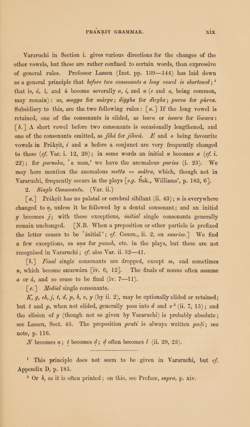 Yararuchi in Section i. gives various directions for the changes of the other vowels, but these are rather confined to certain words, than expressive of general rules. Professor Lassen (Inst. pp. 139—144) has laid down as a general principle that before two consonants a long vowel is shortened; 1 that is, d, i, and u become severally a, i, and u (e and o, being common, may remain) : as, magga for mdrga; diggha for dirgha; puvva for purva. Subsidiary to this, are the two following rules: [ a. ] If the long vowel is retained, one of the consonants is elided, as isara or issara for iswara: [3.] A short vowel before two consonants is occasionally lengthened, and one of the consonants omitted, as jiha for jihwd. F and o being favourite vowels in Prakrit, i and u before a conjunct are very frequently changed to these (cf'. Yar. i. 12, 20); in some words an initial u becomes a (of i. 22); for purusha, ‘ a man,’ we have the anomalous purisa (i. 23). We may here mention the anomalous metta = mdtra, which, though not in a Yararuchi, frequently occurs in the plays [e.g. Sak., Williams’, p. 183, 6]. 2. Single Consonants. (Yar. ii.) [<$.] Prakrit has no palatal or cerebral sibilant (ii. 43); n is everywhere changed to n, unless it be followed by a dental consonant; and an initial y becomes j; with these exceptions, initial single consonants generally remain unchanged. [ISLE. When a preposition or other particle is prefixed the letter ceases to be ‘initial’; cf. Comm., ii. 2, on suurisof We find a few exceptions, as una for punah, etc. in the plays, but these are not recognised in Yararuchi; cf. also Yar. ii. 32—41. [5.] Final single consonants are dropped, except m, and sometimes n, which become anuswara [iv. 6, 12]. The finals of nouns often assume a or a, and so cease to be final (iv. 7—11). [Y. ] Medial single consonants. K, g, ehfjt t, d, p, b, v, y (by ii. 2), may be optionally elided or retained; but t and p, when not elided, generally pass into d and v 2 (ii. 7, 15); and the elision of y (though not so given by Yararuchi) is probably absolute; see Lassen, Sect. 45. The preposition prati is always written padi; see note, p. 116. N becomes n; t becomes d; d often becomes l (ii. 20, 23). 1 This principle does not seem to be given in Yararuchi, but cf. Appendix D, p. 185. 2 Or b, as it is often printed; on this, sec Preface, supra, p. xiv.