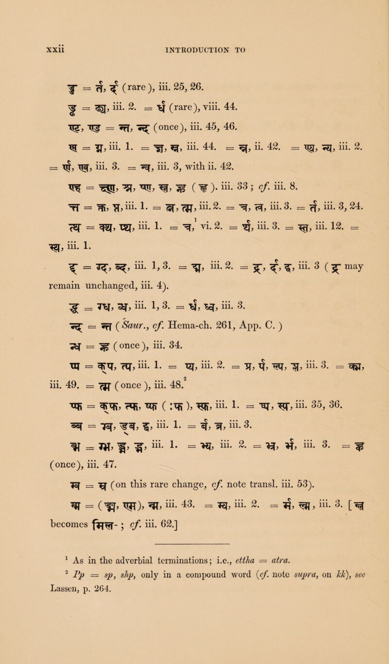 ^ ( rare ), iii. 25, 26. ^ = ^J, iii. 2. — (rare), viii. 44. TTZ, = *ff, (once), iii. 45, 46. ^ == iii. 1. = iii. 44. = ii. 42. T|T, Tjcf, iii. 3. — iii. 3, with ii. 42. iii. 2. TTS = ^ (1“ )* i11* 33 > cf- ii[- 8- tT = Tfc iii- !• = W>W> i11-^ ^ hi.3- = c?> hi. s> 24- Tgj, iii. 1. — vi. 2. = ^j, iii. 3. = iii. 12. = iii. 1. ^ iii. 1, 3. = ^j, iii. 2. = jr-, iii. 3 ( jr- may remain unchanged, iii. 4). ”gr = ref, ^T, iii. 1, 3. = ■*!, iii. 3. ^ = iff ( Saur.j cf Hema-ch. 261, App. C. ) ^ = ^ ( once ), iii. 34. xrr = 3T1J, rq-, iii. 1. = TEf, iii. = TT, tf, ^Cf, ?4, hi. 3. = iii. 49. = ( once ), iii. 48. ^ 7q5, xq? ( :ifj), hi. 1. = Tq*, ^T, hi. 35, 36. ^ ^ hi. 1. = if, sf, iii. 3. “*• 1# = ^ iiL ^ hi. 3* = W (once), iii. 47. ■jq — ^ (on this rare change, cf note transl. iii. 53). w = (^ w)> ^hi. 43- = iiL 1 2- = *?> iiL 3- [^r becomes fijtjf-; cf. iii. 62.] 1 As in the adverbial terminations; i.e., ettha — atra. 2 Pp — sp, slip, only in a compound word (cf. note supra, on kk), sec Lassen, p. 264.