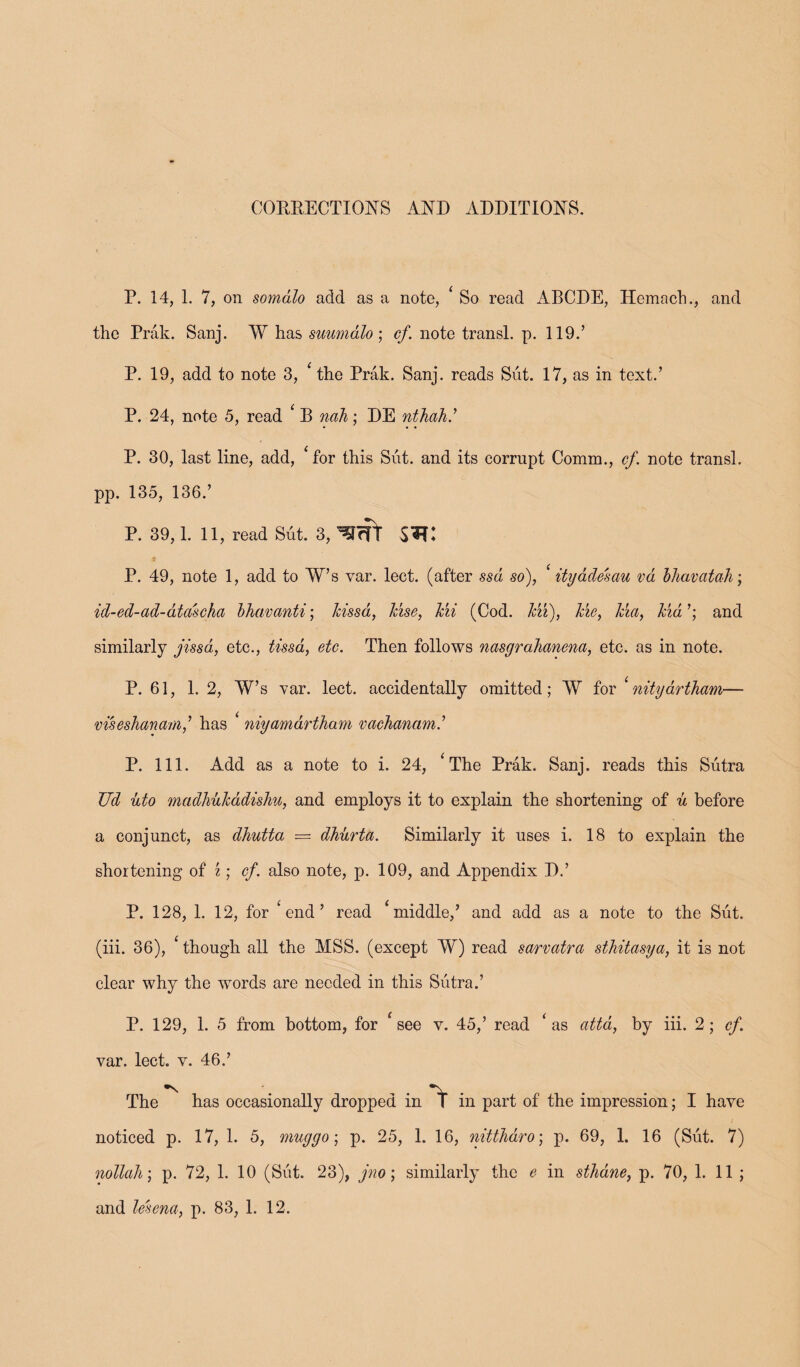 CORRECTIONS AND ADDITIONS. P. 14, 1. 7, on somalo add as a note, ‘ So read ABODE, Hemach., and the Prak. Sanj. W has suumalo ; cf. note transl. p. 119.’ P. 19, add to note 3, ‘ the Prak. Sanj. reads Sut. 17, as in text.’ P. 24, note 5, read * B nah; DE nthah.’ P. 30, last line, add, ‘for this Sut. and its corrupt Comm., cf. note transl. pp. 135, 136.’ P. 39,1. 11, read Sut. 3, ''HffT P. 49, note 1, add to W’s var. lect. (after ssd so), ityadesau vd bhavcitah; id-ed-ad-dta'seha bhavanti; hissd, Jcise, Jcii (Cod. Mi), Me, Ma, kid ’; and similarly jissa, etc., tissa, etc. Then follows nasgrahaneiia, etc. as in note. P. 61, 1. 2, W’s var. lect. accidentally omitted; W for ‘nitydrtham— viseslianam,’ has * niyamartham vachanamd P. 111. Add as a note to i. 24, ‘The Prak. Sanj. reads this Sutra JJd uto madhulcddishu, and employs it to explain the shortening of u before a conjunct, as dhutta = dhurta. Similarly it uses i. 18 to explain the shortening of %; cf. also note, p. 109, and Appendix D.’ P. 128, 1. 12, for ‘end’ read ‘middle,’ and add as a note to the Sut. (iii. 36), ‘ though all the MSS. (except W) read sarvatra sthitasya, it is not clear why the words are needed in this Sutra.’ P. 129, 1. 5 from bottom, for ‘see v. 45,’ read ‘as attd, by iii. 2; cf. var. lect. v. 46.’ The has occasionally dropped in in part of the impression; I have / noticed p. 17, 1. 5, mug go; p. 25, 1. 16, nittlidro; p. 69, 1. 16 (Sut. 7) nollah; p. 72, 1. 10 (Sut. 23), jno; similarly the e in sthane, p. 70, 1. 11;