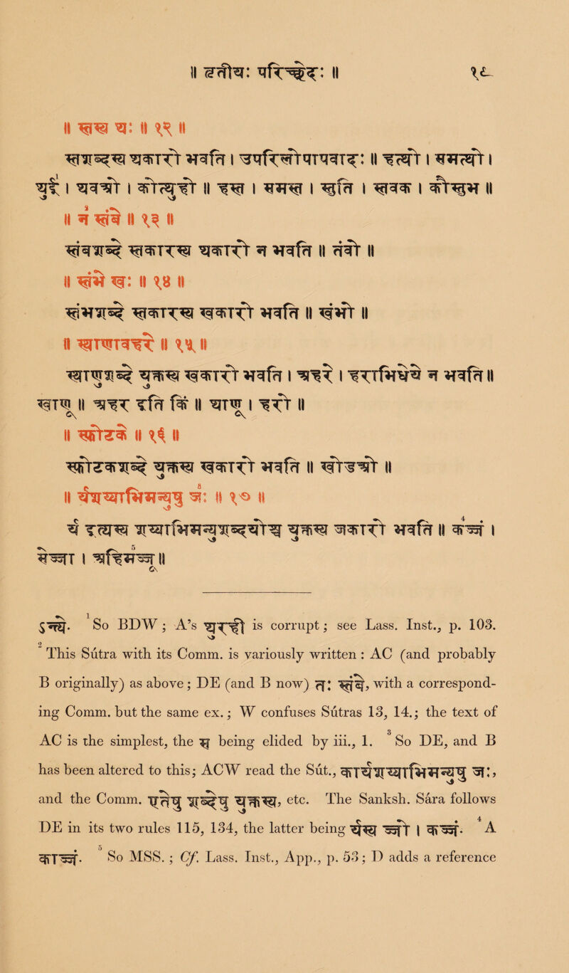 it w#5t: qfr5^ H V- II w5© II ^ H ^janrr *rqf?r i ^rfwrqmi^: 11 i i ^ i ^re^rr i ariwst ii w i i i ^iqqr i ^rt^r ii J \i ii 4 ^ ii ^ n •^re-ar^ ^i^tt^i ^jairr^r q ii rprr ii ii w w: ii 18 it ^ware? ^sreift »rqf% ii ^»fr ii fl ^JTWTq'^T I! 1M, II •^fTW^si? *rere? ^^rpfr **qfa I I *T »Tqf?l II \S \J) ^Tqi II *}^T Tf?T II Wf I II C\ C\ ii qjrrsi ii i$ it wT^qrai^ *i*rei wift mfq it ii II ^arwfw^p 5?: II i^> ll ^ tare T5rTfwrenre^flg ^^ttt «ref?r ii arar i s# ^9 *P55TT I ^f%iTW II C\ $^£[. So BDW ; A’s is corrupt; see Lass. Inst., p. 103. 2 This Sutra with its Comm, is variously written : AC (and probably B originally) as above; DE (and B now) with a correspond¬ ing Comm, but the same ex.; W confuses Sutras 13, 14.; the text of AC is the simplest, the ^ being elided by iii., 1. So DE, and B has been altered to this; ACW read the Sut., ^5f;, and the Comm. pr^Tj etc. The Sanksh. Sara follows DE in its two rules 115, 134, the latter being '—py | A 5 So MSS. ; Cf. Lass. Inst., App., p. 53; D adds a reference