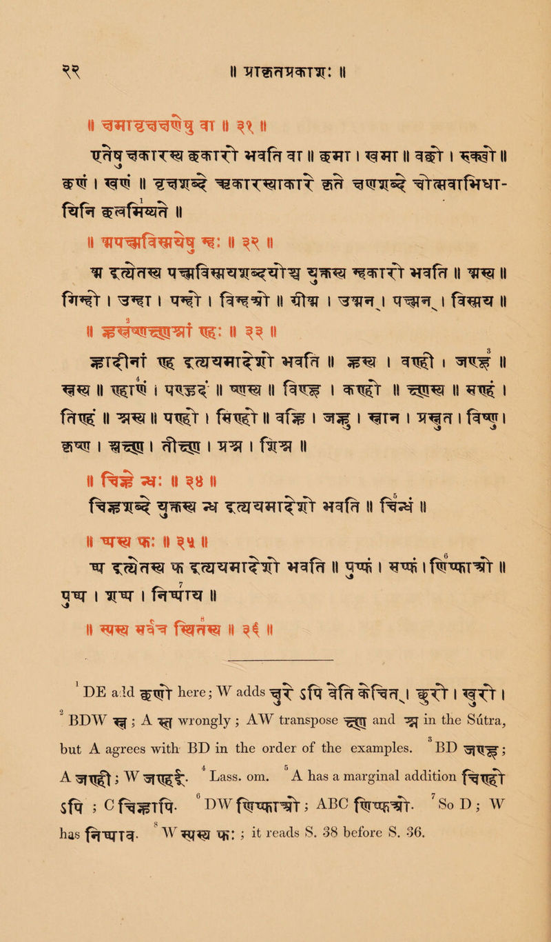 li S RT II ^ II W^ilTl W^TTt *TRfa RT II W*TT I *§*TT II I RWfII I II ^^TTT^IT^TT 15H ^<T3I«C ’qY(*RTf»RT- fafa ii II w*nfw§«9 W- II II y T<irw ^ttt wfn it rri n fwr i ^t i wt i fg^-srr ii rTr i i wr i f%^R it > S ii t^: ii ^ ii ^r^»rf r? TW^T^sfr »Rf?r n 1 rts^ i 11 w ii i rrir ii ii i 11 is rr? 1 f?n$' ii ii RRifr i f%Tj^r ii =?% i 3i3B i tor i to i few i v3 Sj s3 URT I TO^! I <ft^5 I 'R^f I ftr^I II II -XT. II ^8 II fwi^ *pfiTO 7m TRJRRT^Tf »TRfR II II ii toto w. ii ^8 ii Tm^rtxr RRf?r ii i gus i f^-wRT^r it RTO I I fa-tq-TR II v4 || TOTO St^R fTOWTO II 3S II ' DE aid ^Tjrf here; W adds ^ sfq | TOCt | 2 BDW ^=f ; A wrongly ; AW transpose ^SJ and ^ in the Sutra, g but A agrees with BD in the order of the examples. BD ^fTT^; A > W 4 Lass. om. A has a marginal addition sfq ; C ° DW fqrwRHrT; ABC fqttEjpsfr. 7 So D ; W g has fipsn^. W ; it reads S. 38 before S. 36.