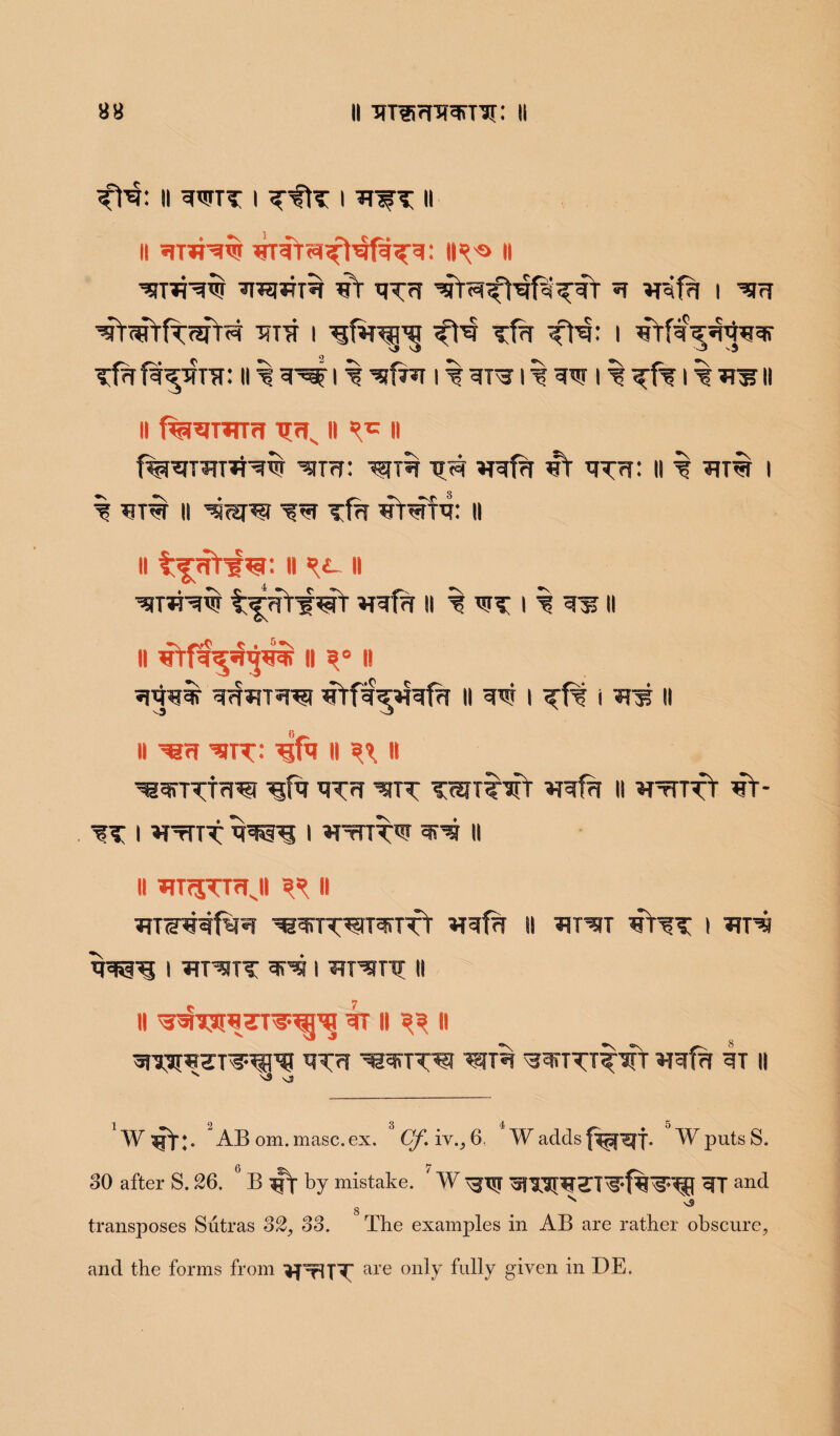 88 ii nT®fnransi: 11 II gWTT I I WT II ii gnrgw n WT^Hw gagWTW 4Y xj?7f ^ I Wg wYgfrfrgfr^ gig i ■fH Tfg 1 gYfg^g^ggr Tfgfg^gnr: ll ^ g^l % I % gTW I % gw I % ^f? I % WsJII II fe^TTfTr! TT<Ts II ^ II f^gTHTgj-gw ^m: wg g<g **gfg 4t g^g: ii i wra i % gra ii ^gug iw Tfg gtwfg: ii ii H ^ ii WT*Hw t^g¥f gfl- II % WT I % 31? II ii gffg.^g$ ii ?e ii gggw grfaTW gYfg<^gfw II I i ?r$ II ll Wfl wtt: 4tfa II ^ II ^grrTTgwt g^g wtt T^xtwt *rgfg 11 ^ttttY 4Y- ^t i *twrTT ggssgt i ^tutw grw ii ii WfSTngi ^ it wswgfww ^wTwwuwTft **gfg ii ^twt 4Wt i w? i ^twit grg i WTwrg n ll ^WTirflHrT^gj gr II II grssrgsT^EPH g^g wag wgrrTTTwV ggfg 4t ii v \3 vj 1 2 3 4 5 W $p)*;. AB om. masc.ex, Cf.iv.,6. W adds f^f^f. WputsS. 30 after S. 26. °B^ by mistake. ' W \^x$? ^T and N v5 g transposes Sutras 32, 33. The examples in AB are rather obscure, and the forms from *prlTT are only fully given in DE.