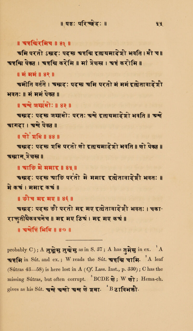 II II 8^ II ^ TT<ft sw^: 'siTfrr i *T t 11 ^far w i ^Tfrr ^rrfir H ht t w i ^r? ^ftfir ii ii ii mt ii 8^ ii ^iftfa i w^: tttTt it wt T^fTT^TT^ W7T: ii it wt w II ii ^ WwV: ll 8^ ii mt: ^ tw^htt^t ireftt ll ’ini TTPI^T I ^ W II II ’Tt’lrfw II 88 II wt: *r^r ^f% Twt wV TW^HTirifr ir^fa ii wt w ii wt’tJtw ii n ^rrf^F it HWT II 88, II WT: ^Tf? $ HHTT TWffRT^fr H^rf: II ^ ^ I UUTT *lN II II #N HT mt II 8^ II W^: ^T q^ffr UT HTT TWTTT^T^irt U^rf: | ^T- II ITT HT fr* I HT UT 3P5 II £ ll firfw ll B'Q ll probably C ) ; A as *n S. 37; A has rfip^j in ex. 1A in Sut. and ex.; W reads the Sut. ^Tf^T* A ^ea^ (Sutras 43—58) is here lost in A (Cf. Lass. Inst., p. 330) ; C has the missing Sutras, but often corrupt. BCDE TJT; W isyf ; Hema-ch. gives as his Sut. ’s5FfY W TRT- B ^Tf^^T^V-