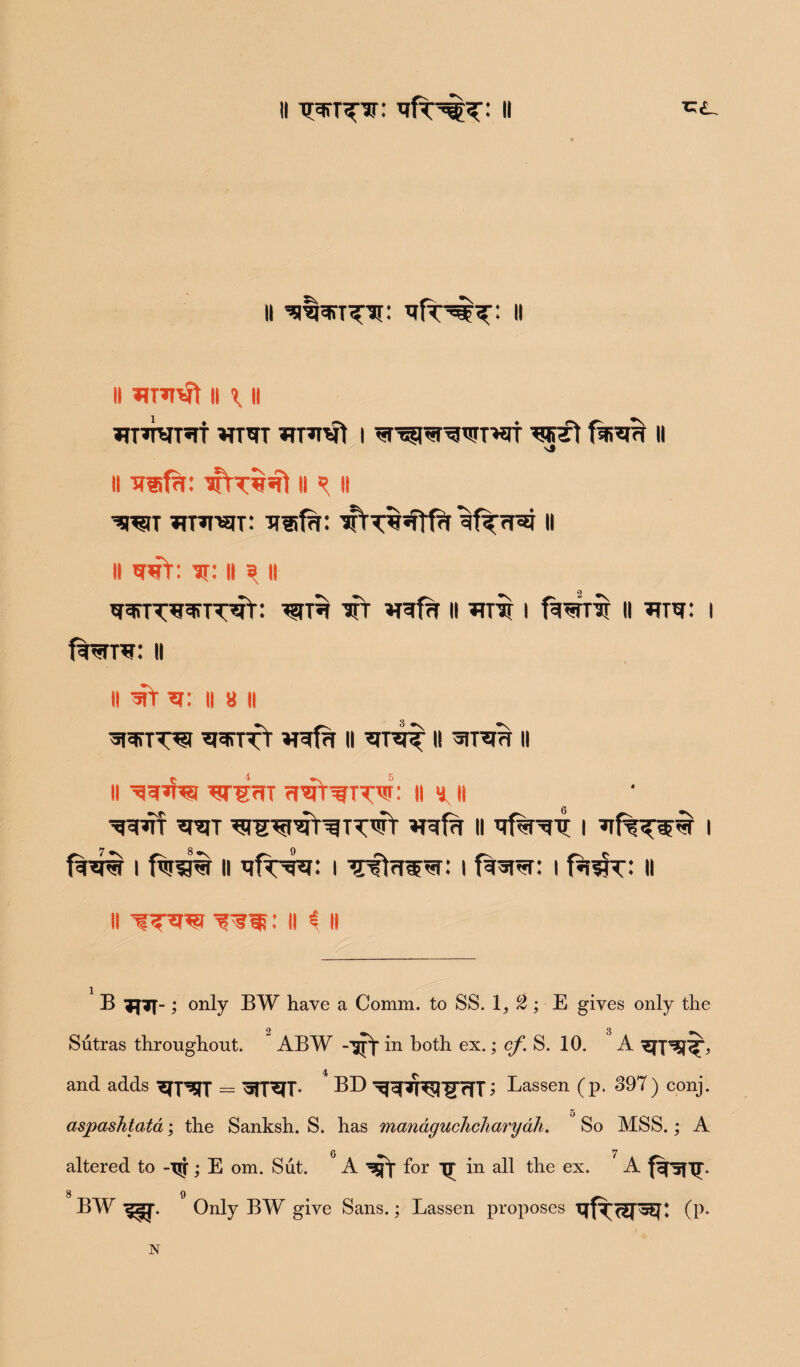 II II ll *n*iwt li l H *rm *rnrvt i ^r^r^T'^t ^JgTt ll li iriifn: aftr^ 11 ^ ii W mai-SlT: TTlifH: ^fT<r^ II ll wr: it: ll 3 ll TjcfTT^TjcTTTT^f: TT »T?f?T II *TTT[ I fWrTT II TfTW: I f^TTW: II ll *r: ll 8 ll aPffTT^t ^^TTT VRfa II II *IT^ II || ^=[3hg TJTgrJT rl^T^TT^: II 8 II »TgfrT ii tjf^Tr i i f%^ i fw?3% ll i ^sta^r: i f%srer: i f%3fr: ll ll ’f : ii £ll B ?J7T-; only BW have a Comm, to SS. 1, 2; E gives only the 2 3 Sutras throughout. ABW -■sjY in both ex.; cf. S. 10. A and adds xEfpRT = Wr^TT* BD ^cfTp^'lTffT; Lassen (p. 397 ) conj. aspashtata; the Sanksh. S. has managuchcharyah. So MSS.; A 0 7 altered to -T$f; E om. Sut. A for in all the ex. A frsni- 8 9 _ BW ^z*j\ Only BW give Sans.; Lassen proposes (P- N