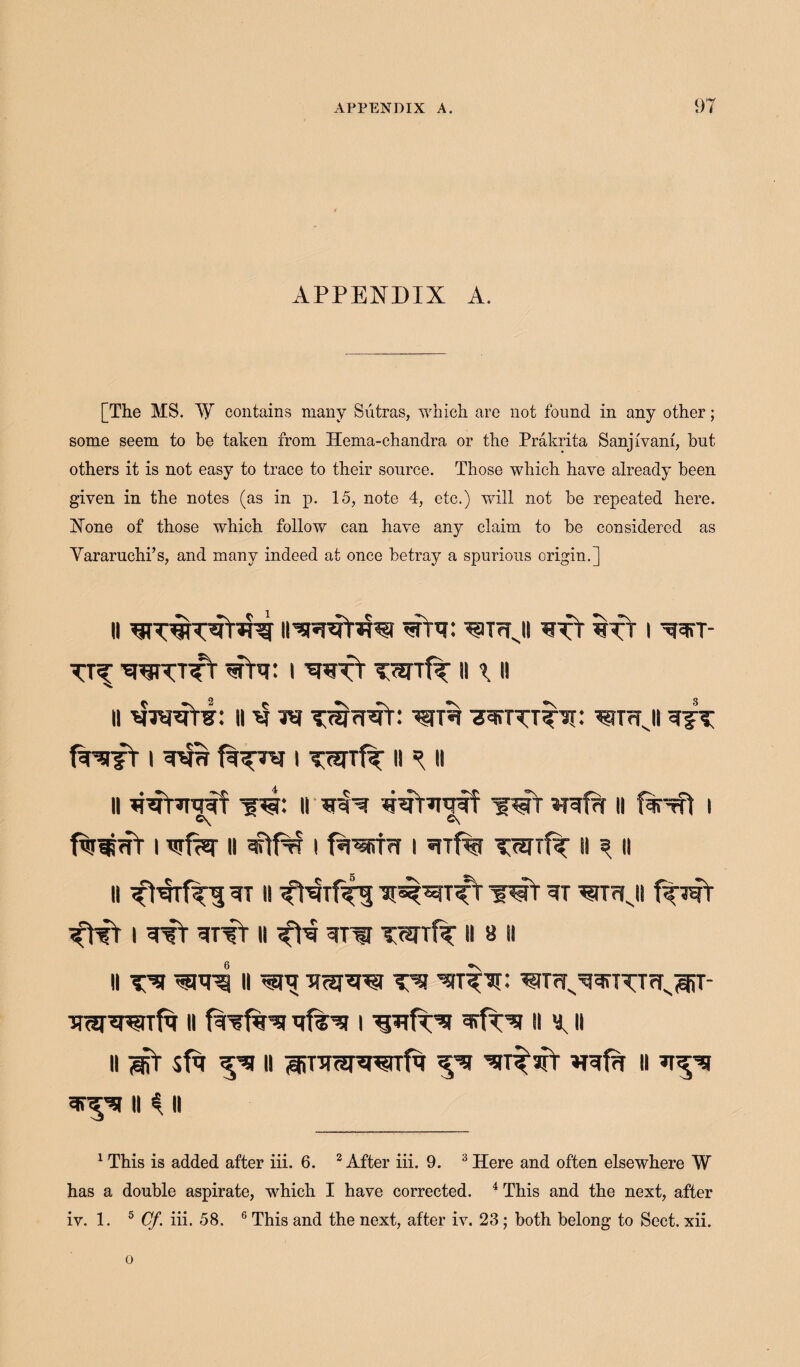 APPENDIX A. [The MS. W contains many Sutras, which are not found in any other ; some seem to be taken from Hema-chandra or the Prakrita Sanjfvam, but others it is not easy to trace to their source. Those which have already been given in the notes (as in p. 15, note 4, etc.) will not be repeated here. None of those which follow can have any claim to be considered as Yararuchi’s, and many indeed at once betray a spurious origin.] ii ii’wiDu?} wfa: ^Trfji wft iNj i wr- TTf WVTTt siPr i wfY TWTf^ II \ II II II4 ** ^imji i i ii ^ ii n ^^TTrxitf w: ii *NN wt *nrf?r ii firrft i C\ C\ fw*s<fr i wf^r ii i faww i ?nf% vwrfF ii ^ a II WT II WT W WTrlJI i ^tT wfr ii w vwtIf ii a it II II ^ TffJJW T’S ^TWv^5inVTfJv3iT- imi^raTfq ii i ii ^ u n sfa ^sr ii ^nrar^nitTfa '^sfr ?ref?r ii sr^si ii $ ii 1 This is added after iii. 6. 2 After iii. 9. 3 Here and often elsewhere W has a double aspirate, which I have corrected. 4 This and the next, after iv. 1. 5 Cf. iii. 58. 6 This and the next, after iv. 23; both belong to Sect. xii. o