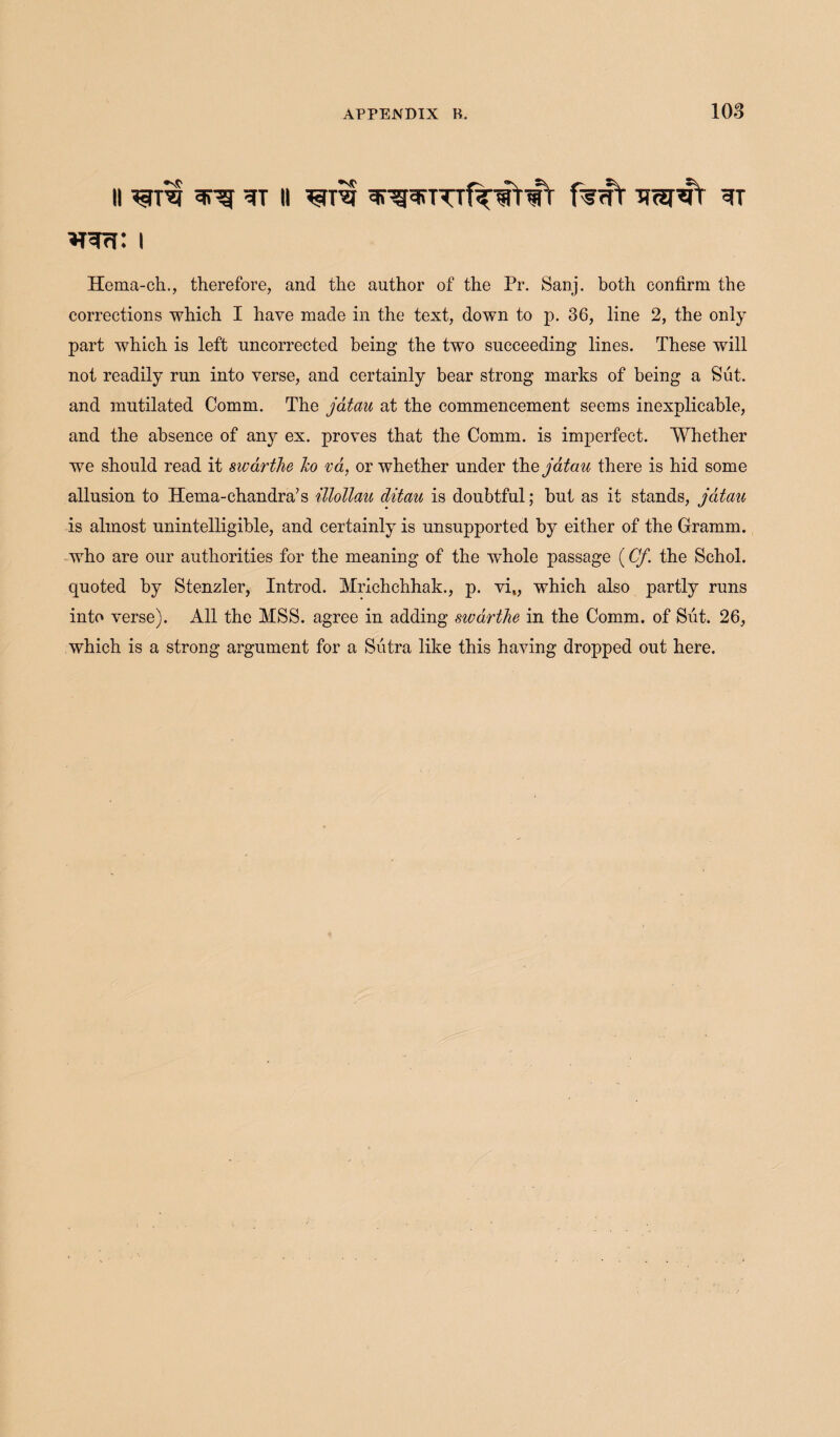 vrwrf: i Hema-ch., therefore, and the author of the Pr. Sanj. both confirm the corrections which I have made in the text, down to p. 36, line 2, the only part which is left uncorrected being the two succeeding lines. These will not readily run into verse, and certainly bear strong marks of being a Sut. and mutilated Comm. The jatau at the commencement seems inexplicable, and the absence of any ex. proves that the Comm, is imperfect. Whether we should read it swarthe Ico va, or whether under the jatau there is hid some allusion to Hema-chandra’s illollau ditau is doubtful; but as it stands, jatau is almost unintelligible, and certainly is unsupported by either of the Gramm, who are our authorities for the meaning of the whole passage (Cj\ the Schol. quoted by Stenzler, Introd. Mrichchhak., p. vi„ which also partly runs into verse). All the MSS. agree in adding swarthe in the Comm, of Siit. 26, which is a strong argument for a Sutra like this having dropped out here.