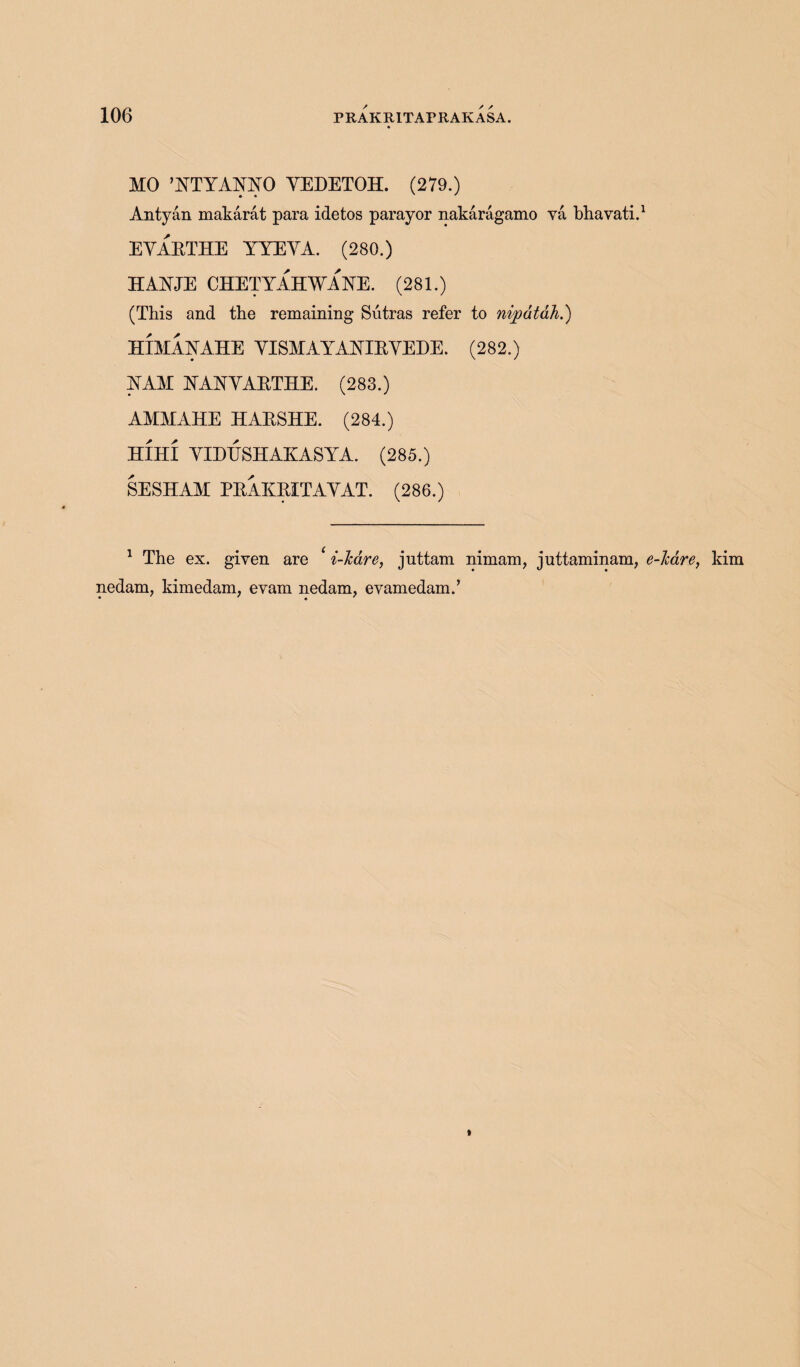 MO ’YTYAYYO YEDETOH. (279.) Antyan makarat para idetos parayor nakaragamo va bhavati.1 EYAETHE YYEYA. (280.) HAYJE CHETYAHWAYE. (281.) (This and the remaining Sutras refer to nipdtah.) HIMAYAHE YISMAYAYIEYEDE. (282.) YAM YAYYAETHE. (283.) AMMAHE HAESHE. (284.) HIHI YIDESHAKASYA. (285.) SESHAM PEAEEITAYAT. (286.) 1 The ex. given are * i-lcare, juttam nimam, juttaminam, e-liare, kim nedam, kimedam, evam nedam, evamedam.,