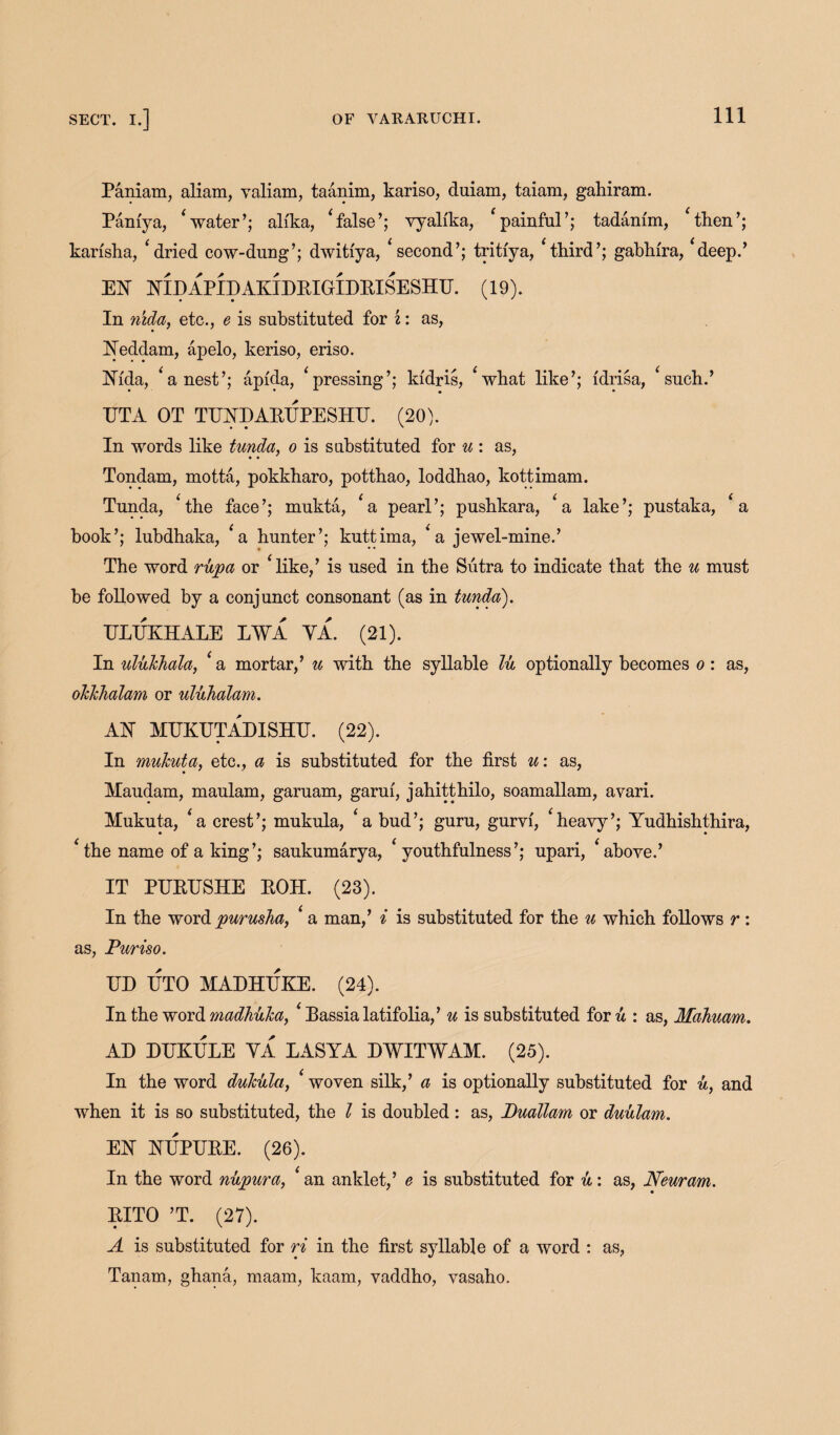 Paniam, aliam, valiam, taanim, kariso, duiam, taiam, gahiram. Paniya, ‘ water’; ali'ka, ‘false’; vyalika, ‘painful’; tadam'm, ‘then’; karisha, ‘dried cow-dung’; dwitfya, ‘second’; tritiya, ‘third’; gabhira, ‘deep.’ m NIDAPIDAKIDRIGIDRISESIIG. (19). In n'lda, etc., e is substituted for i: as, Yeddam, apelo, keriso, eriso. ISTfda, ‘a nest’; apfda, ‘pressing’; kfdris, ‘what like’; idrisa, ‘such.’ TJTA OT TEND ARTJPE SHE. (20). In words like tunda, o is substituted for u : as, Tondam, motta, pokkharo, potthao, loddhao, kottimam. Tunda, ‘the face’; mukta, ‘a pearl’; pushkara, ‘a lake’; pustaka, ‘a book’; lubdhaka, ‘a hunter’; kuttima, ‘a jewel-mine.’ The word rupa or ‘like,’ is used in the Sutra to indicate that the u must be followed by a conjunct consonant (as in tunda). GLEKHALE L¥A YA. (21). In ulukhala, ‘ a mortar,’ u with the syllable lu optionally becomes o : as, olclchalam or uluhalam. AN MGKGTADISHU. (22). In mukuta, etc., a is substituted for the first u: as, Maudam, maulam, garuam, garui, jahitthilo, soamallam, avari. Mukuta, ‘a crest’; mukula, ‘a bud’; guru, gurvf, ‘heavy’; Yudhishthira, ‘the name of a king’; saukumarya, ‘youthfulness’; upari, ‘above.’ IT PGRESHE ROIL (23). In the word puruska, ‘ a man,’ i is substituted for the u which follows r : as, Pur iso. ED ETO MAEHTJKE. (24). In the word madhuka, ‘ Rassia latifolia,’ u is substituted for u : as, Mahuam. AD DGKELE YA LASYA DWITWAM. (25). In the word dukula, ‘ woven silk,’ a is optionally substituted for u, and when it is so substituted, the l is doubled: as, Duallam or duulam. m GTJPGRE. (26). In the word nupura, ‘ an anklet,’ e is substituted for it: as, Neuram. RITO ’T. (27). A is substituted for ri in the first syllable of a word : as, Tanam, ghana, maam, kaam, vaddho, vasaho.