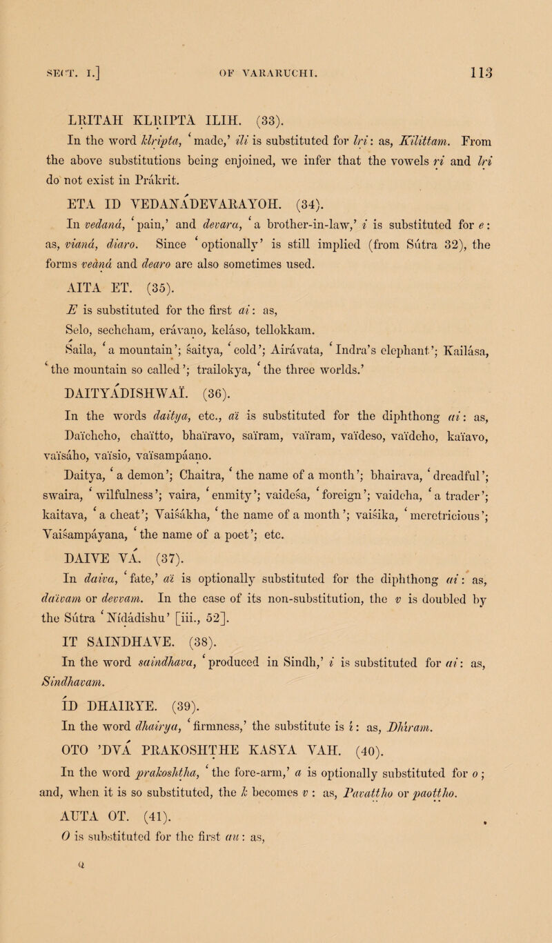 LEITAH KLEIPTA ILIH. (33). In the word klripta, ‘ made/ Hi is substituted for Iri: as, Kilittam. From the above substitutions being enjoined, we infer that the vowels ri and Iri do not exist in Prakrit. ETA ID YEDAHADEYAEAYOH. (34). In vedana, ‘ pain,’ and devara, a brother-in-law,’ i is substituted for e: as, viand, diaro. Since ‘ optionally’ is still implied (from Sutra 32), the forms veana and demo are also sometimes used. AITA ET. (35). E is substituted for the first ai: as, Selo, sechcham, eravano, kelaso, tellokkam. Saila, a mountain’; saitya, cold’; Airavata, Indra’s elephant’; Kailasa, ‘ the mountain so called ’; trailokya, * the three worlds.’ DAITYADISHWAI. (36). In the words daitya, etc., ai is substituted for the diphthong ai: as, Da'ichcho, chai'tto, bha'iravo, sa'iram, va'iram, vaideso, vai'deho, kai'avo, va'isaho, vaisio, vaisampaano. Daitya, ‘ a demon’; Chaitra, c the name of a month’; bhairava, ‘dreadful’; swaira, ‘ wilfnlness’; vaira, ‘enmity’; vaidesa, ‘foreign’; vaideha, ‘a trader’; kaitava, ‘a cheat’; Yaisakha, ‘the name of a month’; vaisika, ‘meretricious’; Yaisampayana, ‘the name of a poet’; etc. DAIYE YA. (37). In daiva, ‘fate,’ ai is optionally substituted for the diphthong at: as, daivam or devvam. In the case of its non-substitution, the v is doubled by the Sutra ‘ Yfdadishu’ [iii., 52]. IT SAIYDHAYE. (38). In the word saindhava, produced in Sindh,’ i is substituted for ai: as, Sindhavam. ID DHA1EYE. (39). In the word dhairya, ‘firmness,’ the substitute is i: as, Eliiram. OTO ’DYA PEAKOSHTHE KASYA YAH. (40). In the word pralcoshtha, ‘ the fore-arm,’ a is optionally substituted for o ; and, when it is so substituted, the Jc becomes v : as, Pavattho or paottho. ATJTA OT. (41). 0 is substituted for the first au: as,