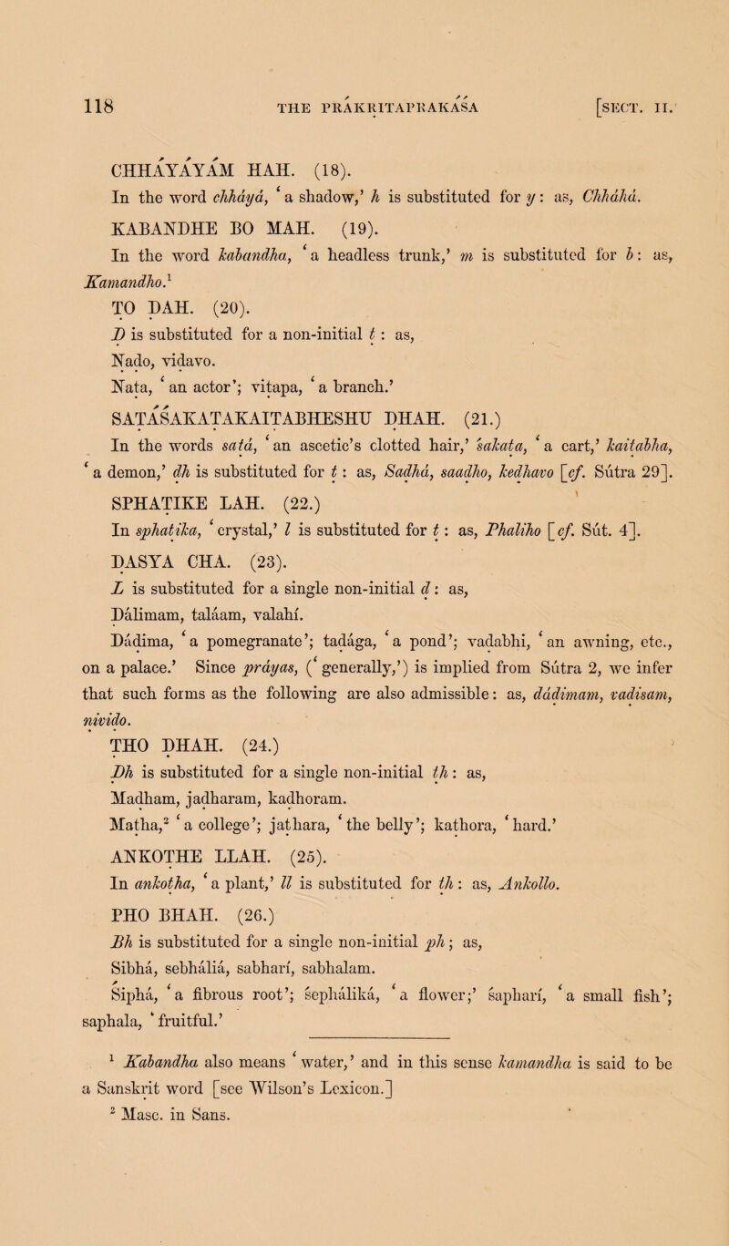 CHHAYAYAM HAH. (18). In the word chhdyd, * a shadow/ h is substituted for y: as, Chhahd. KABAYHHE BO MAH. (19). In the word kabandha, ‘ a headless trunk,’ m is substituted lor b: as, Kamandho.1 TO HAH. (20). D is substituted for a non-initial t : as, Nado, vidavo. Nata, ‘ an actor’; vitapa, ‘a branch.’ S AT AS AKATAKAITABHESHTJ HHAH. (21.) In the words said, ‘an ascetic’s clotted hair,’ sakata, ‘a cart,’ kaitabha, ‘ a demon,’ dh is substituted for 11 as, Sadha, saadho, Icedhavo [cf. Sutra 29]. SPHATIKE LAH. (22.) In sphatika, ‘ crystal,’ l is substituted for t: as, Phaliho [_cf. Sut. 4]. HASYA CHA. (23). L is substituted for a single non-initial d: as, Halimam, talaam, yalahi. Hadima, £a pomegranate’; tadaga, £a pond’; vadabhi, £ an awning, etc., on a palace.’ Since prayas, ( generally,’) is implied from Sutra 2, we infer that such forms as the following are also admissible: as, dddimam, vadisam, • • nivido. THO HHAH. (24.) Dh is substituted for a single non-initial th: as, Madham, jadharam, kadhoram. Matha,2 ‘a college’; jathara, ‘ the belly’; kathora, ‘hard.’ ANKOTHE LLAH. (25). In ankotha, ‘a plant,’ ll is substituted for th: as, Ankollo. PHO BHAH. (26.) Dh is substituted for a single non-iuitial ph; as, Sibha, sebhalia, sabhari, sabhalam. ' . i i Sipha, a fibrous root’; sephalika, a flower;’ sapbala, ‘fruitful.’ sapharf, < a small fish >. > 1 Kabandha also means ‘ water,’ and in this sense kamandha is said to be a Sanskrit word [see Wilson’s Lexicon.] 2 Masc. in Sans.