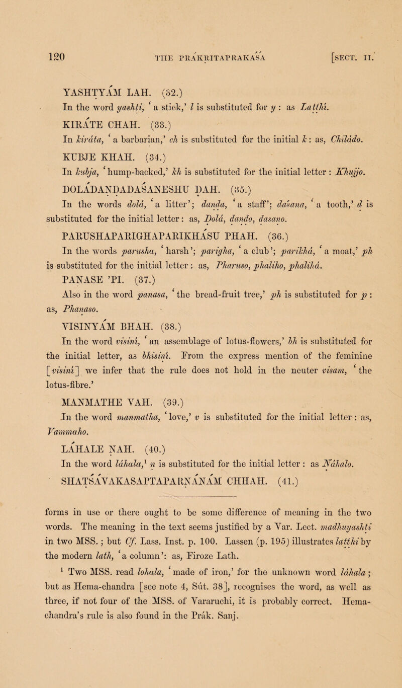 YASHTYAM LAH. (82.) In the word yashti, ‘ a stick/ l is substituted for y : as Latth'i. KIRATE CHAH. (33.) In hirdta, a barbarian/ ch is substituted for the initial h: as, Childdo. KUBJE KHAH. (34.) In hubja, ‘ hump-backed/ lch is substituted for the initial letter : Khujjo. DOLADAYDADASAYESHU I)AH. (35.) • • • ' * In the words dola, ‘a litter’; danda, 4 a staff’; daft ana, *a tooth/ d is substituted for the initial letter: as, jVoid, dando, dasano. P ARTTSH AP A RIGHAP ARIKH ASU PH AH. (36.) In the words parusha, harsh’; parigha, a club’; parihhd, a moat/ ph is substituted for the initial letter : as, Pharuso, phaliho, phalihd. PAYASE ’PI. (37.) Also in the word panasa, the bread-fruit tree/ ph is substituted for p : as, Phanaso. VISIYYAAI BHAII. (38.) In the word visini, an assemblage of lotus-flowers,’ bli is substituted for the initial letter, as bhisini. Erom the express mention of the feminine [ visini ] we infer that the rule does not hold in the neuter visam, ‘ the lotus-fibre.’ MAYMATHE YAH. (39.) In the word manmatha, love/ v is substituted for the initial letter: as, Vammaho. LAHALE YAH. (40.) In the word Idhala,1 n is substituted for the initial letter : as Ndhalo. • • SH ATS A V AK AS APT AP A RY AY AM CHIIAH. (41.) forms in use or there ought to be some difference of meaning in the two words. The meaning in the text seems justified by a Yar. Lcct. madhuyasJiti in two MSS,; but Cf. Lass. Inst. p. 100. Lassen (p. 195 ) illustrates latthi by the modern lath, ‘a column’: as, Eiroze Lath. 1 Two MSS. read lohala, *made of iron/ for the unknown word Idhala ; but as Hema-chandra [see note 4, Sut. 38], recognises the word, as well as three, if not four of the MSS. of Yararuchi, it is probably correct. Herna- chandra’s rule is also found in the Prak. Sanj.