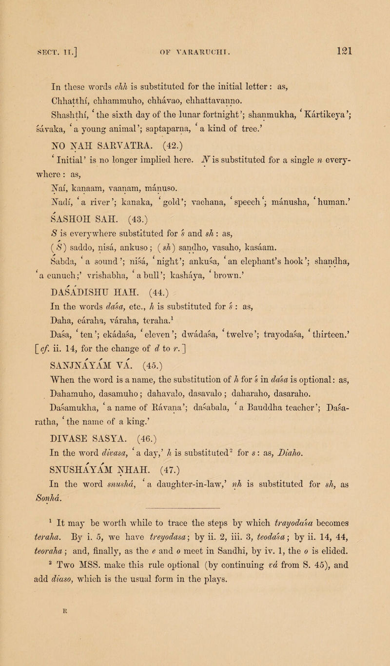 In these words chh is substituted for the initial letter: as, Chhatthf, clihammuho, chhavao, chhattavanno. Shashthi, 4 the sixth day of the lunar fortnight’; shanmukha, 4 Kartikeya’; savaka, ‘a young animal’; saptaparna, 4 a kind of tree.’ HO HAH SAEYATEA. (42.) 4 Initial’ is no longer implied here. Nis substituted for a single n every¬ where : as, Hai, kanaam, vaanam, manuso. Uadi, 4 a river’; kanaka, 4 gold’; vachana, Speech4; manusha, 4human.’ SASHOH SAH. (43.) S is everywhere substituted for s and sh : as, * ($) saddo, nisa, ankuso; (sh) sandho, vasaho, kasaam. Sabda, a sound’; nisa, night’; ankusa, an elephant’s hook’; shandha, a eunuch;’ vrishabha, 4 a bull’; kashaya, 4 brown.’ D ASAD I SHE HAH. (44.) In the words dam, etc., h is substituted for s : as, Daha, earaha, varaha, teraha.1 Dasa, 4ten’; ekadasa, 4eleven’; dwadasa, 4twelve’; trayodasa, 4tliirteen.’ \_cf. ii. 14, for the change of d to r. ] SAHJHAYAM YA. (45.) When the word is a name, the substitution of h for s in dasa is optional: as, Dahamuho, dasamuho; dahavalo, dasavalo; daharaho, dasaraho. Dasamukha, 4 a name of Eavana’; dasabala, * a Bauddha teacher’; Dasa- ratha, 4 the name of a king.’ DIYASE SASYA. (46.) In the word divasa, a day,’ h is substituted2 for s: as, Diaho. SHUSH AY AM HHAH. (47.) In the word snushd, 4 a daughter-in-law,’ nh is substituted for sh, as Sonha. 1 It may be worth while to trace the steps by which trayodasa becomes teraha. By i. 5, we have treyodasa; by ii. 2, iii. 3, teodasa; by ii. 14, 44, teoraha; and, finally, as the e and o meet in Sandhi, by iv. 1, the o is elided. 2 Two MSS. make this rule optional (by continuing va from S. 45), and add diaso, which is the usual form in the plays. K