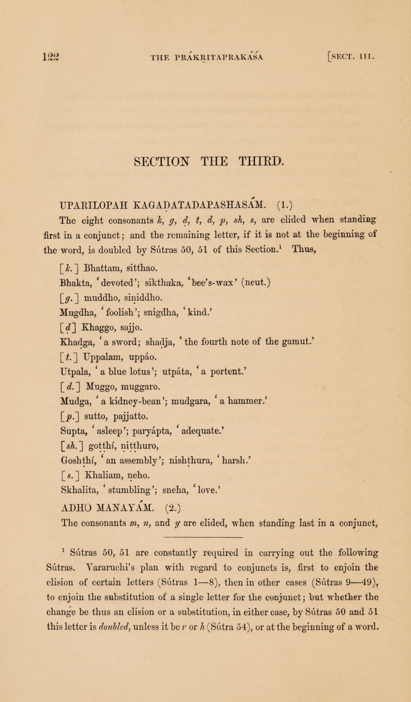 X <V^v THE PRAKRITAPRAKASA SECTION THE THIRD. UPABILOPAH KAGADATADAPASHASAM. (1.) The eight consonants h, g, d, t, d, p, sh, s, are elided when standing first in a conjunct; and the remaining letter, if it is not at the beginning of the word, is doubled by Sutras 50, 51 of this Section.1 Thus, [X*.] Bhattam, sitthao. Bhakta, * devoted’; sikthaka, ‘bee’s-wax’ (neut.) [y. ] muddho, siniddho. Mugdha, ‘foolish’; snigdha, ‘kind.’ [fl Khaggo, sajjo. Khadga, ‘a sword; shadja, ‘the fourth note of the gamut.’ [£. ] TJppalam, uppao. Utpala, ‘ a blue lotus’; utpata, ‘a portent.’ [<?.] Muggo, muggaro. Mudga, ‘ a kidney-bean’; mudgara, ‘ a hammer.’ \_p.~] sutto, pajjatto. Supta, ‘asleep’; paryapta, ‘adequate.’ [sA. ] gotthi, nitthuro, Goshthi, ‘an assembly’; nishthura, ‘harsh.’ [s. ] Khaliam, neho. Skhalita, ‘stumbling’; sneha, ‘love.’ ADHD MAYAYAM. (2.) The consonants m, n, and y are elided, when standing last in a conjunct, 1 Sutras 50, 51 are constantly required in carrying out the following Sutras. Yararuchi’s plan with regard to conjuncts is, first to enjoin the elision of certain letters (Sutras 1—8), then in other cases (Sutras 9—49), to enjoin the substitution of a single letter for the conjunct; but whether the change be thus an elision or a substitution, in either case, by Sutras 50 and 51 this letter is doubled, unless it be r or h (Sutra 54), or at the beginning of a word.