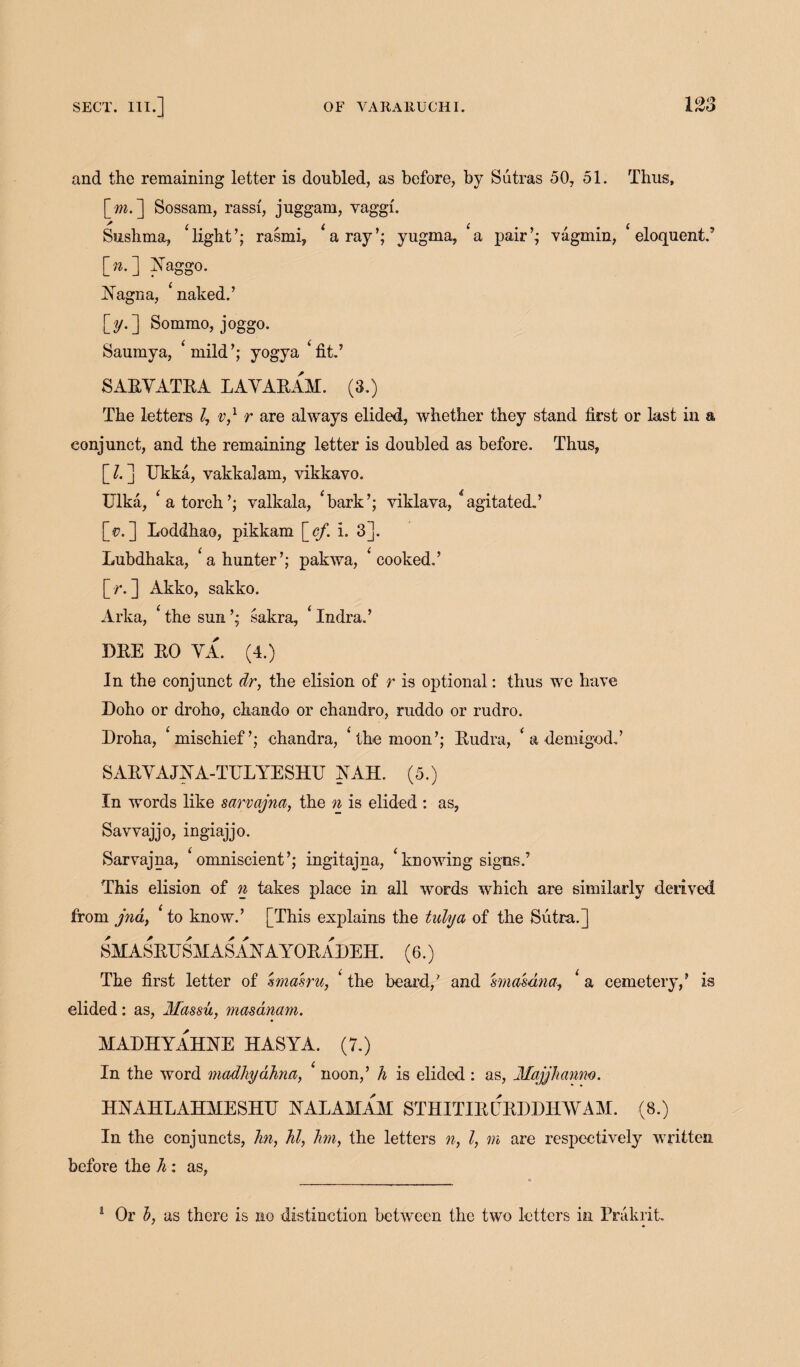 and the remaining letter is doubled, as before, by Sutras 50, 51. Thus, \_m.] Sossam, rassi, juggam, vaggf. ^ C C i 0 0 C Sushma, light’; rasmi, a ray’; yugma, a pair’; vagmin, eloquent.’ [».] Yaggo. Yagna, ‘ naked.’ [y.] Sommo, joggo. Saumya, ‘mild’; yogya ‘fit.’ SARYATRA LAYARAM. (3.) The letters l7 v,1 r are always elided, whether they stand first or last in a conjunct, and the remaining letter is doubled as before. Thus, \_l. ] Ukka, vakkalam, vikkavo. Ulka, ‘a torch’; valkala, ‘bark’; viklava, ‘agitated.’ [<?.] Loddhao, pikkam \_ef. i. 3]. Lubdhaka, ‘a hunter’; pakwa, ‘cooked.’ [/*.] Akko, sakko. Arka, ‘ the sun ’; sakra, ‘ Indra.’ DRE RO YA. (4.) In the conjunct dr, the elision of r is optional: thus we have Doho or droho, chando or chandro, ruddo or rudro. Droha, ‘mischief’; chandra, ‘the moon’; Rudra, ‘ a demigod.’ SARYAJYA-TELYESHU YAH. (5.) In words like sarvajna, the n is elided : as, Savvajjo, ingiajjo. Sarvajna, ‘omniscient’; ingitajna, ‘knowing signs.’ This elision of n takes place in all words which are similarly derived from jna, ‘to know.’ [This explains the tidy a of the Sutra.] SMASRUSH AS A Y A YORADEH. (6.) The first letter of sma'sru, ‘ the beard,’ and smasdna, ‘ a cemetery,’ is elided: as, Massu, masanam. MADHYAHYE HASYA. (7.) In the word madhydhna, ‘ noon,’ h is elided: as, Majjhanm. HYAHLAHMESHTT YALAMAM STHITIRERDDIIAYAM. (8.) In the conjuncts, hi, hi, hm, the letters n, l, m are respectively written before the h: as, 1 Or b, as there is no distinction between the two letters in Prakrit.