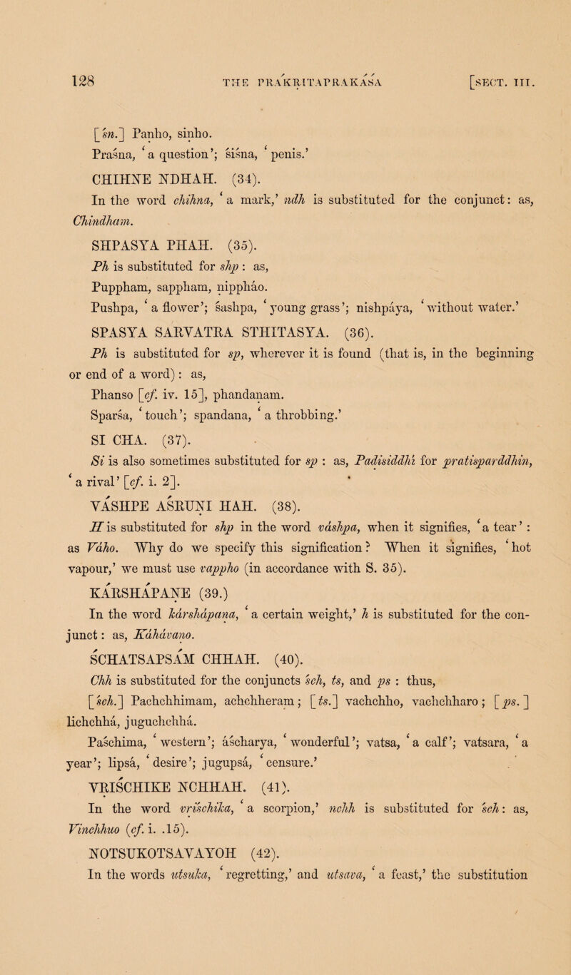 \_sn.~] Panho, sinho. Prasna, ‘ a question’; sisna, ‘ penis.’ CEIEYE KDEAE. (34). In the word chihna, ‘ a mark/ ndh is substituted for the conjunct: as, Chindham. SEP ASYA PEAS. (35). Ph is substituted for slip : as, Puppham, sappham, nipphao. Pushpa, ‘ a flower’; sashpa, ‘ young grass’; nishpaya, ‘ without water.’ SPASYA SARYATRA STEITASYA. (36). Ph is substituted for sp, wherever it is found (that is, in the beginning or end of a word): as, Phanso [cf. iv. 15], phandanam. Sparsa, ‘touch’; spandana, ‘ a throbbing.’ SI CEA. (37). Si is also sometimes substituted for sp : as, Padisiddlu for pratisparddhin, * a rival’ [cf. i. 2]. VASEPE ASRTJYI IIAE. (38). H is substituted for shp in the word vashpa, when it signifies, ‘ a tear ’ : as Vaho. Why do we specify this signification ? When it signifies, ‘ hot vapour,’ we must use vappho (in accordance with S. 35). KARSEAPAEE (39.) In the word Icarshapana, ‘ a certain weight/ h is substituted for the con¬ junct : as, Kdhdvano. SCEATSAPSAM CEEAE. (40). Chh is substituted for the conjuncts sch, ts, and ps : thus, [sch.~] Pachchhimam, achchheram; [ts.[\ vachchho, vachchharo; [ps. ] lichchha, juguchchha. Paschima, ‘western’; ascharya, ‘wonderful’; vatsa, ‘a calf’; vatsara, ‘a year’; lipsa, ‘desire’; jugupsa, ‘censure.’ YRISCEIKE ECEEAE. (41). In the word vrischilca, ‘ a scorpion/ nchh is substituted for sch: as, Vinchhuo (cf. i. .15). EOTSUKOTSAYAYOE (42). In the words utsulca, ‘regretting/ and utsava, ‘a feast/ the substitution