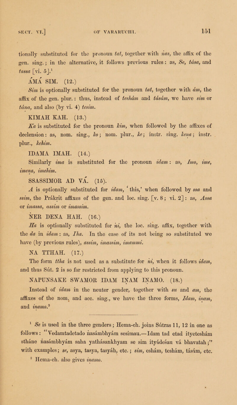 tionally substituted for tlio pronoun tat, together with nas, the affix of the gen. sing.; in the alternative, it follows previous rules : as, Se, tdsa, and tassa [vi. 5].1 2 AM A SIM. (12.) Sim is optionally substituted for the pronoun tat, together with dm, the affix of the gen. plur.: thus, instead of tesham and tdsdm, wre have sim or tana, and also (by vi. 4) tesim. KIMAH KAH. (13.) Ka is substituted for the pronoun him, when followed by the affixes of declension: as, nom. sing., ho; nom. plur., he; instr. sing, hena; instr. plur., hehim. IDAMA IMAH. (14.) Similarly ima is substituted for the pronoun idam: as, Imo, ime, imena, imehim. SSASSIMOR AD VA. (15). A is optionally substituted for idam, * this,’ wdien followed by ssa and ssim, the Prakrit affixes of the gen. and loc. sing. [v. 8; vi. 2] : as, Assa or imassa, assim or imassim. HER DENA HAH. (16.) Ka is optionally substituted for hi, the loc. sing, affix, together with the da in idam: as, Ilia. In the case of its not being so substituted we have (by previous rules), assim, imassim, imammi. HA TTHAH. (17.) The form ttha is not used as a substitute for ni, when it follows idam, and thus Sut. 2 is so far restricted from applying to this pronoun. HAPUHSAKE SWAMOR IDAM IHAM IHAMO. (18.) Instead of idam in the neuter gender, together with su and am, the affixes of the nom. and ace. sing., we have the three forms, Idam, mam, and inamod 1 Se is used in the three genders ; Hema-ch. joins Sutras 11, 12 in one as follows : “Vedamtadetado hasambhyam sesimau.—Idam tad etad ityetesham sthane hasambhyam saha yathasankhyam se sim ityadesau va bhavatah;” writh examples; $e, asya, tasya, tasyah, etc.; sim, esham, tesham, tasam, etc. 2 Hema-ch. also gives inamo.