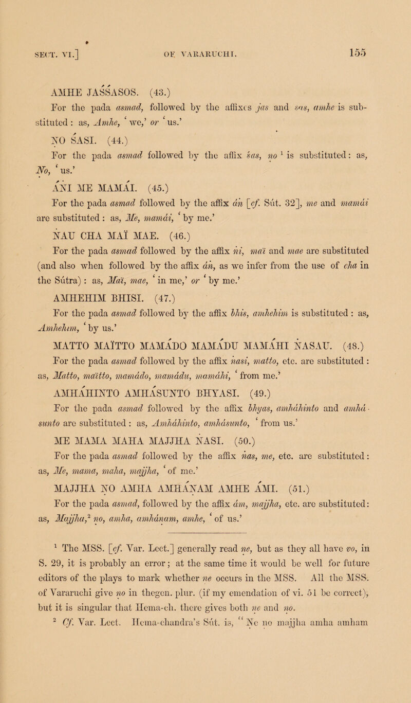 AMHE JASSASOS. (43.) For the pada asmad, followed by the affixes jas and sas, amhe is sub¬ stituted : as, Amhe, ‘ we,’ or ‘ us.’ AO SASI. (44.) For the pada asmad followed by the affix sas, no 1 is substituted: as, No, ‘ us.’ AXI ME MAMAI. (45.) For the pada asmad followed by the affix an [cf. Sut. 32], me and mamai arc substituted : as, Me, mamai, ‘ by me.’ XAF CHA MAI MAE. (46.) For the pada asmad followed by the affix hi, ma'i and mae are substituted (and also when followed by the affix ah, as we infer from the use of cha in the Sutra) : as, Mai, mae, < in me,’ or ‘ by me.’ AMHEHIM EH!SI. (47.) For the pada asmad followed by the affix Mis, amhehim is substituted : as, Amhehim, ‘ by us.’ MATTO MAITTO MAM ADO MAMA 1)11 MAMAHI XASAU. (48.) For the pada asmad followed by the affix nasi, matto, etc. are substituted : as, Matto, mditto, mamddo, mamadu, mamahi, ‘ from me.’ AMHAHIXTO AMHASTTXTO BHYASI. (49.) For the pada asmad followed by the affix My as, amhahinto and amha- sunto are substituted : as, Amhahinto, amhasunto, ‘ from us.: ME MAMA MAHA MAJJHA XASI. (50.) For the pada asmad followed by the affix has, me, etc. are substituted: as, Me, mama, maha, majjha, ‘of me.’ MAJJHA HO AMJIA AMHAXAM AMHE AMI. (51.) For the pada asmad, followed by the affix dm, majjha, etc. arc substituted: as, Majjha,1 2 no, amha, amhdnam, amhe, ‘ of us.’ 1 The MSS. [cf. Yar. Feet.] generally read no, but as they all have vo, in S. 29, it is probably an error; at the same time it would be well for future editors of the plays to mark whether ne occurs in the MSS. All the MSS. of Vararuchi give no in thegen. plur. (if my emendation of vi. 51 be correct), but it is singular that Ilema-ch. there gives both ne and no. 2 Cf. Yar. Lect. Ilcma-chandra’s Sut. is, “ Xe no majjha amha amham