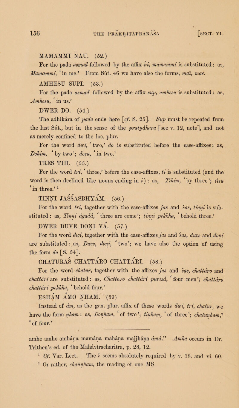 MAMAMMI YATJ. (52.) Por the pada asmacl followed by the affix ni, mamammi is substituted: as, Mamammi, ‘ in me.’ Prom Sut. 46 we have also the forms, ma'i, mae. AMHESU STJPI. (53.) Por the pada asmad followed by the affix sup, amhesu is substituted : as, Amhesu, ‘ in us.’ DWEE DO. (54.) The adhikara of pada ends here [cf. S. 25]. Sup must he repeated from the last Sut., bnt in the sense of the pratyahara [see v. 12, note], and not as merely confined to the loc. plur. Por the word dwi, two,’ do is substituted before the case-affixes: as, Dohim, ‘ by two ’; dosu, ‘ in two.’ TEES TIH. (55.) Por the word tri, three,’ before the case-affixes, ti is substituted (and the word is then declined like nouns ending in i) : as, Tihim, ‘by three’; tisu ‘ in three.’ 1 TIMTI JASSASBHYAM. (56.) Por the word tri, together with the case-affixes jas and sasf tinni is sub¬ stituted : as, Tinni dgada, ‘ three are come’; tinni pehlcha, < behold three.’ DWEE ETJVE DOYI YA. (57.) Por the word dwi, together with the case-affixes jas and sas, duve and doni are substituted: as, Duve, doni, ‘two’; we have also the option of using the form do [S. 54]. CHATUEAS CHATTAEO CHATTAEI. (58.) Por the word chatur, together with the affixes jas and sas, chattaro and ckattari are substituted: as, Chatta/o chattdri purisa, ‘four men’; chattaro chattari pelchha, ‘behold four.’ ESHAM AMO YHAM. (59) Instead of dm, as the gen. plur. affix of these words dwi, tri, chatur, we have the form nham: as, Donham, ‘of two’; tinham, ‘of three’; chatunham? ‘of four.’ amhe amho amhana mamana mahana majjhana amdT Amha occurs in Dr. Trithen’s ed. of the Mahaviracharitra, p. 28, 12. 1 Cf. Yar. Lect. The % seems absolutely required hv v. 18. and vi. 60. 2 Or rather, chaunham, the reading of one MS.