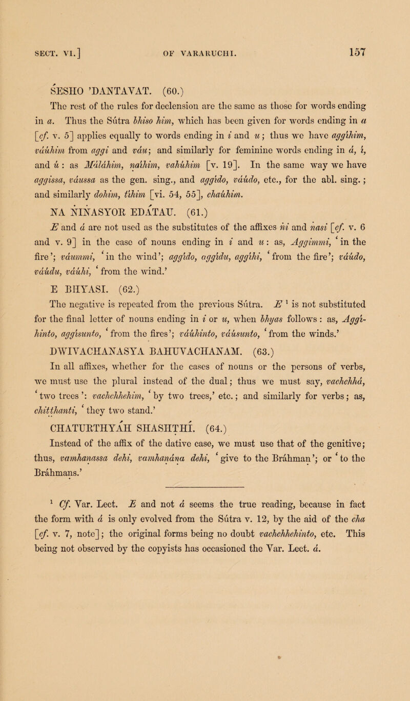 SESIIO ’D ANT AY AT. (60.) The rest of the rules for declension are the same as those for words ending in a. Thus the Sutra bliiso him, which has been given for words ending in a [_cf. v. 5] applies equally to words ending in i and u; thus we have aggihim, vduhim from aggi and vau; and similarly for feminine words ending in d, i, and u : as Mdlahim, naihim, vahuhim [v. 19]. In the same way we have aggissa, vdussa as the gen. sing., and agg'ido, vdudo, etc., for the abl. sing.; and similarly dohim, tihim [vi. 54, 55], chauhim. NA NINASYOB EDATATJ. (61.) E and d are not used as the substitutes of the affixes hi and nasi [cf. v. 6 and v. 9] in the case of nouns ending in i and u: as, Aggimmi, ‘ in the fire’; vaummi, * in the wind’; agg'ido, aggidu, agg'ihi, * from the fire’; vdudo, vdudu, vdiihi, ‘ from the wind.’ E BHYASI. (62.) The negative is repeated from the previous Sutra. E 1 is not substituted for the final letter of nouns ending in i or u, when bhyas follows: as, Aggi- hinto, aggisunto, ‘ from the fires’; vduliinto, vausunto, ‘from the winds.’ EWIYACHANASYA BAHUYACIIANAM. (63.) In all affixes, whether for the cases of nouns or the persons of verbs, we must use the plural instead of the dual; thus we must say, vachchha, ‘two trees’: vachchhehim, ‘by two trees,’ etc.; and similarly for verbs; as, chitthanti, ‘ they two stand.’ CHATEBTHYAH SHASHTHI. (64.) Instead of the affix of the dative case, we must use that of the genitive; thus, vamhanassa dehi, vamhanana dehi, ‘ give to the Brahman ’; or ‘ to the Brahmans.’ 1 Cf. Yar. Lect. E and not a seems the true reading, because in fact the form with a is only evolved from the Sutra v. 12, by the aid of the cha [cf. v. 7, note]; the original forms being no doubt vachchhehinto, etc. This being not observed by the copyists has occasioned the Yar. Lect. a.