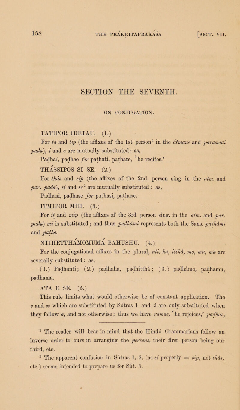 SECTION THE SEVENTH. ON CONJUGATION. TATIPOR IDETAU. (1.) For ta and tip (the affixes of the 1st person1 2 in the dtmane and parasmai pada), i and e are mutually substituted: as, Padha'i, padhae for pathati, pathate, ‘ he recites.’ THASSIPOS SI SE. (2.) For thds and sip (the affixes of the 2nd. person sing, in the atm. and par. pada), si and se2 are mutually substituted : as, Padhasi, padhase for pathasi, pathase. ITMIPOR MIH. (3.) For it and mip (the affixes of the 3rd person sing, in the atm. and par. pada) mi is substituted ; and thus padhami represents both the Sans, pathami and pathe. NTIHETTHAMOMUMA BAHUSHTT. (4.) For the conjugational affixes in the plural, nti, ha, itthd, mo, mu, ma are severally substituted: as, (1.) Padhanti; (2.) padhaha, padhittha; (3.) padhamo, padhamu, padhama. ATA E SE. (5.) This rule limits what would otherwise be of constant application. The e and se which are substituted by Sutras 1 and 2 are only substituted when they follow a, and not otherwise; thus we have ramae, He rejoices,’ padhae, 1 The reader will bear in mind that the Hindu Grammarians follow an inverse order to ours in arranging the persons, their first person being our third, etc. 2 The apparent confusion in Sutras 1, 2, (as si properly — sip, not thds, etc.) seems intended to prepare us for Sut. 5.