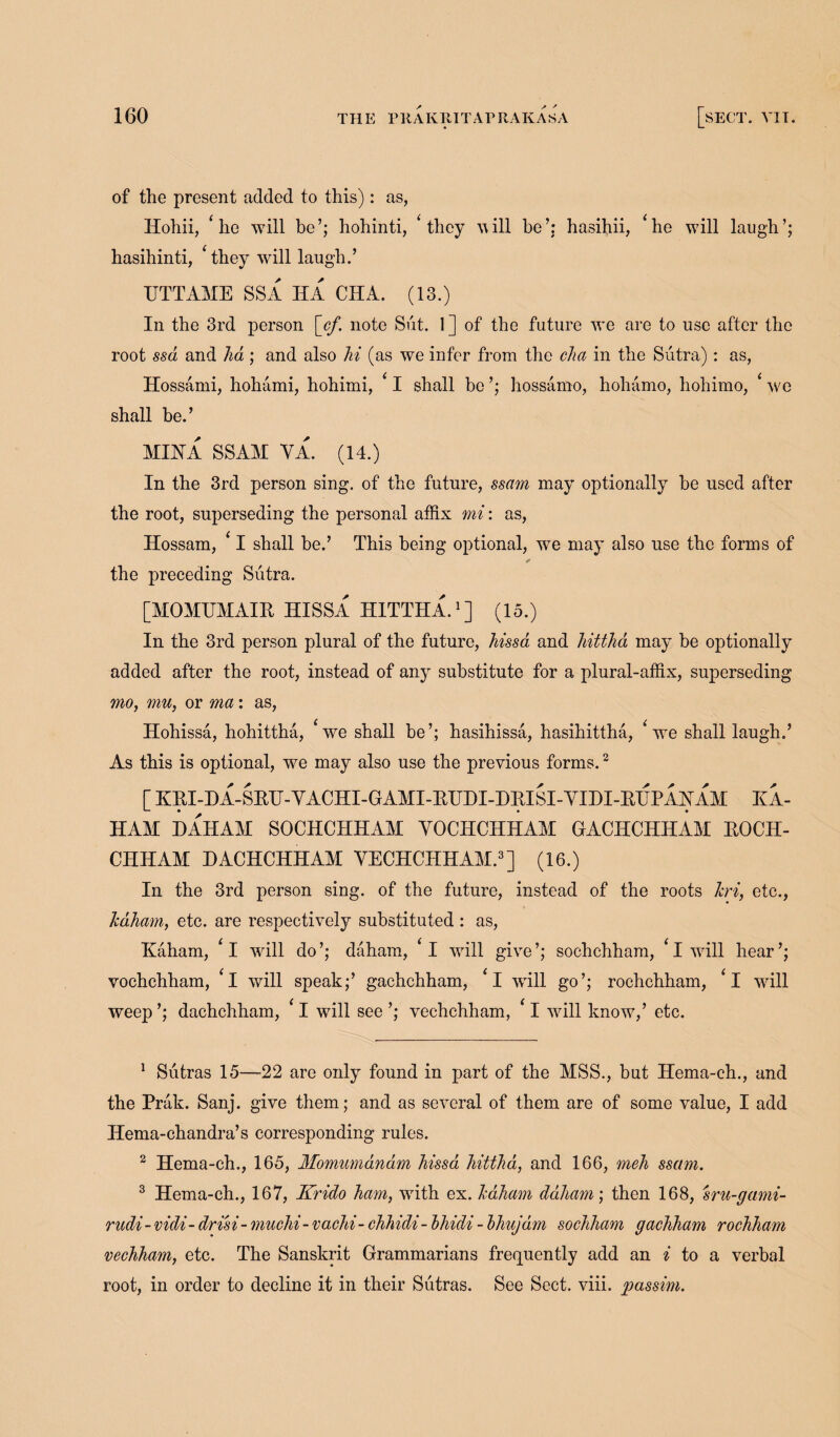 of the present added to this): as, Hohii, ‘he will be’; hohinti, ‘ they will he’; hasihii, *he will laugh’; hasihinti, ‘they will laugh.’ UTTAME SSA HA CHA. (13.) In the 3rd person [cf. note Sut. 1 ] of the future we are to use after the root ssd and ha ; and also hi (as we infer from the clia in the Sutra): as, Hossami, hohami, hohimi, * I shall be ’; hossamo, hohamo, hohimo, ‘ we shall be.’ MIHA SSAM YA. (14.) In the 3rd person sing, of the future, ssam may optionally be used after the root, superseding the personal affix mi: as, Hossam, ‘ I shall be.’ This being optional, we may also use the forms of the preceding Sutra. [MOMTJMAIB HISSA HITTHA.1] (15.) In the 3rd person plural of the future, hissa and hittha may be optionally added after the root, instead of any substitute for a plural-affix, superseding mo, mu, or ma: as, Hohissa, hohittha, 4 we shall be’; hasihissa, hasihittha, Ve shall laugh.’ As this is optional, we may also use the previous forms.2 [KBl-HA-SEH-YACHI-GAMI-EIJHI-HEISI-YIDI-EHPAJSrAM HA- HAM HAHAM SOCHCHHAM YOCHCHHAM GACHCHHAM EOCH- CHHAM DACHCHHAM YECHCHHAM.3] (16.) In the 3rd person sing, of the future, instead of the roots Jcri, etc., Icdham, etc. are respectively substituted : as, ICaham, ‘i will do’; daham, ‘l will give’; sochchham, ‘l will hear’; vochchham, *1 will speak;’ gachchham, ‘l wrill go’; rochchham, fI wrill weep ’; dachchham, f I will see ’; vechchham, 11 will know,’ etc. 1 Sutras 15—22 are only found in part of the MSS., but Hema-ch., and the Prak. Sanj. give them; and as several of them are of some value, I add Hema-chandra’s corresponding rules. 2 Hema-ch., 165, Momumdndm hissa hittha, and 166, meh ssam. 3 Hema-ch., 167, Krido ham, with ex. haham daham; then 168, sru-gami- rudi - vidi- dri'si- muchi- vachi- chhidi - bhidi - bhujdm sochham gachham rochham vechham, etc. The Sanskrit Grammarians frequently add an i to a verbal root, in order to decline it in their Sutras. See Sect. viii. passim.