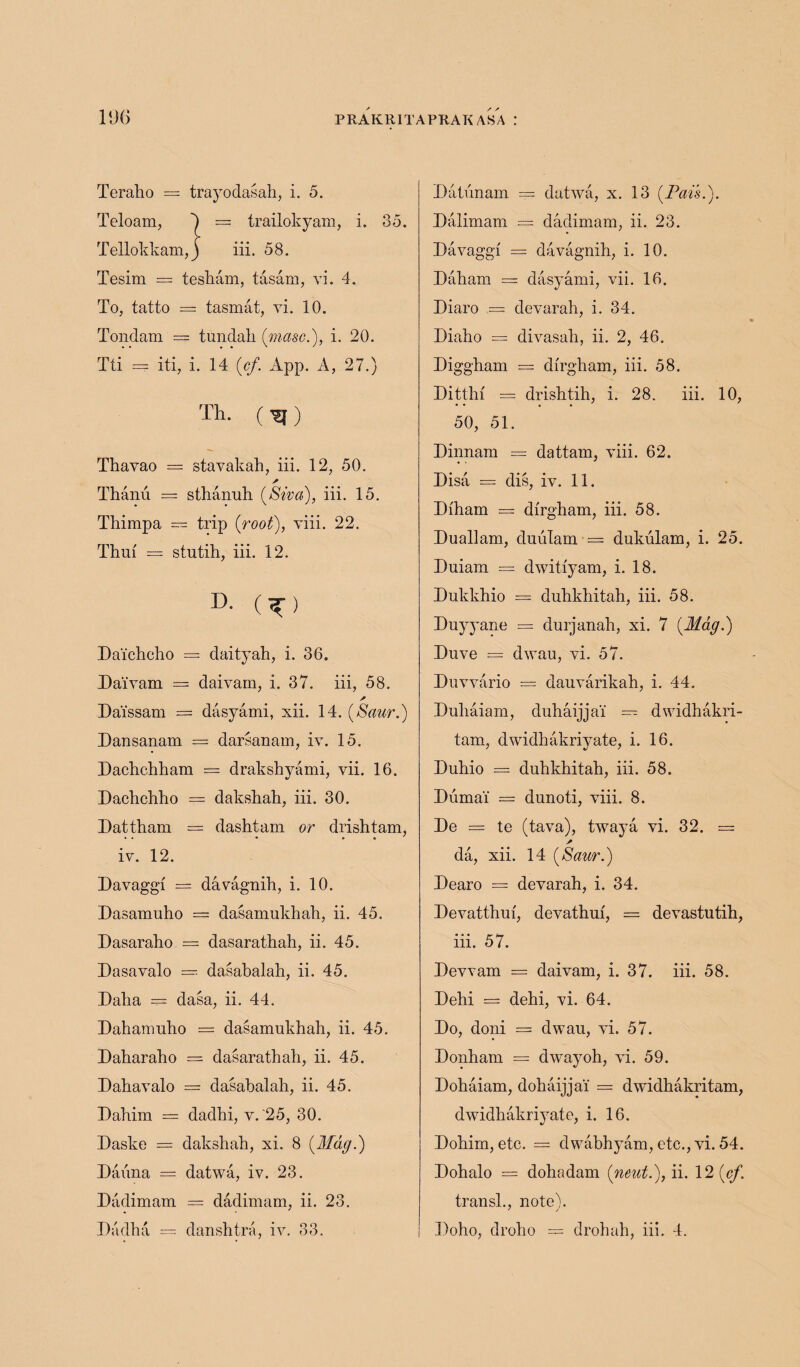 Teraho === trayodasah, i. 5. Teloam, 0 = trailokyam, i. 85. Tellokkam,) iii. 58. Tesim = tesham, tasam, vi. 4. To, tatto — tasmat, vi. 10. Tondam — tundah (masc.), i. 20. • • • • ' * Tti — iti, i. 14 {cf. App. A, 27.) Th. ( ^ ) Thavao = stavakah, iii. 12, 50. Thanu = sthanuh [Siva), iii. 15. Thirapa — trip {root), viii. 22. Thuf = stutih, iii. 12. D- (^) Daichcho — daityah, i. 36. Daivam — daivam, i. 37. iii, 58. Dai'ssam = dasyami, xii. 14. (Saur.) Dansanam = darsanam, iv. 15. Dachchham = drakshyami, vii. 16. Dachchho = dakshah, iii. 30. Dattham = dashtam or drishtam, iv. 12. Davaggf = davagnih, i. 10. Dasamuho = dasamukhah, ii. 45. Dasaraho = dasarathah, ii. 45. Dasavalo = dasabalah, ii. 45. Dalia = dasa, ii. 44. Dahamulio = dasamukhah, ii. 45. Daharaho = dasarathah, ii. 45. Dahavalo = dasabalah, ii. 45. Dahim = dadhi, v. 25, 30. Daske = dakshah, xi. 8 {Mag.) Daiina = datwa, iv. 23. Dadimam == dadimam, ii. 23. Dadha = danshtra, iv. 33. Da tun am == datwa, x. 13 {Pais.). Dalimam = dadimam, ii. 23. Davaggi = davagnih, i. 10. Daham = dasyami, vii. 16. Diaro = devarah, i. 34. Diaho == divasah, ii. 2, 46. Diggham — dfrgham, iii. 58. Ditthf = drishtih, i. 28. iii. 10, 50, 51. Dinnam = dattam, viii. 62. Disa = dis, iv. 11. Diham = dirgham, iii. 58. Duallam, duulam = dukulam, i. 25. Duiam — dwitiyam, i. 18. Dukkhio = duhkhitah, iii. 58. Duyyane = durjanah, xi. 7 {Mag.) Duve == dwau, vi. 57. Duvvario = dauvarikah, i. 44. Duhaiam, duhaijjai = dwidhakri- tam, dwidhakriyate, i. 16. Duhio = duhkhitah, iii. 58. Duma! — dunoti, viii. 8. De = te (tava), twaya vi. 32. = / da, xii. 14 {Saur.) Dearo = devarah, i. 34. Devatthui, devathui, = devastutih, iii. 57. Devvam = daivam, i. 37. iii. 58. Dehi = dehi, vi. 64. Do, doni = dwau, vi. 57. Donham == dwayoh, vi. 59. Dohaiam, dohaijjai = dwidhakritam, dwidhakri}Tate, i. 16. Dohim, etc. = dwabhyam, etc., vi. 54. Dohalo == dohadam {neut.), ii. 12 {cf. transl., note). Doho, droho = drohah, iii. 4.