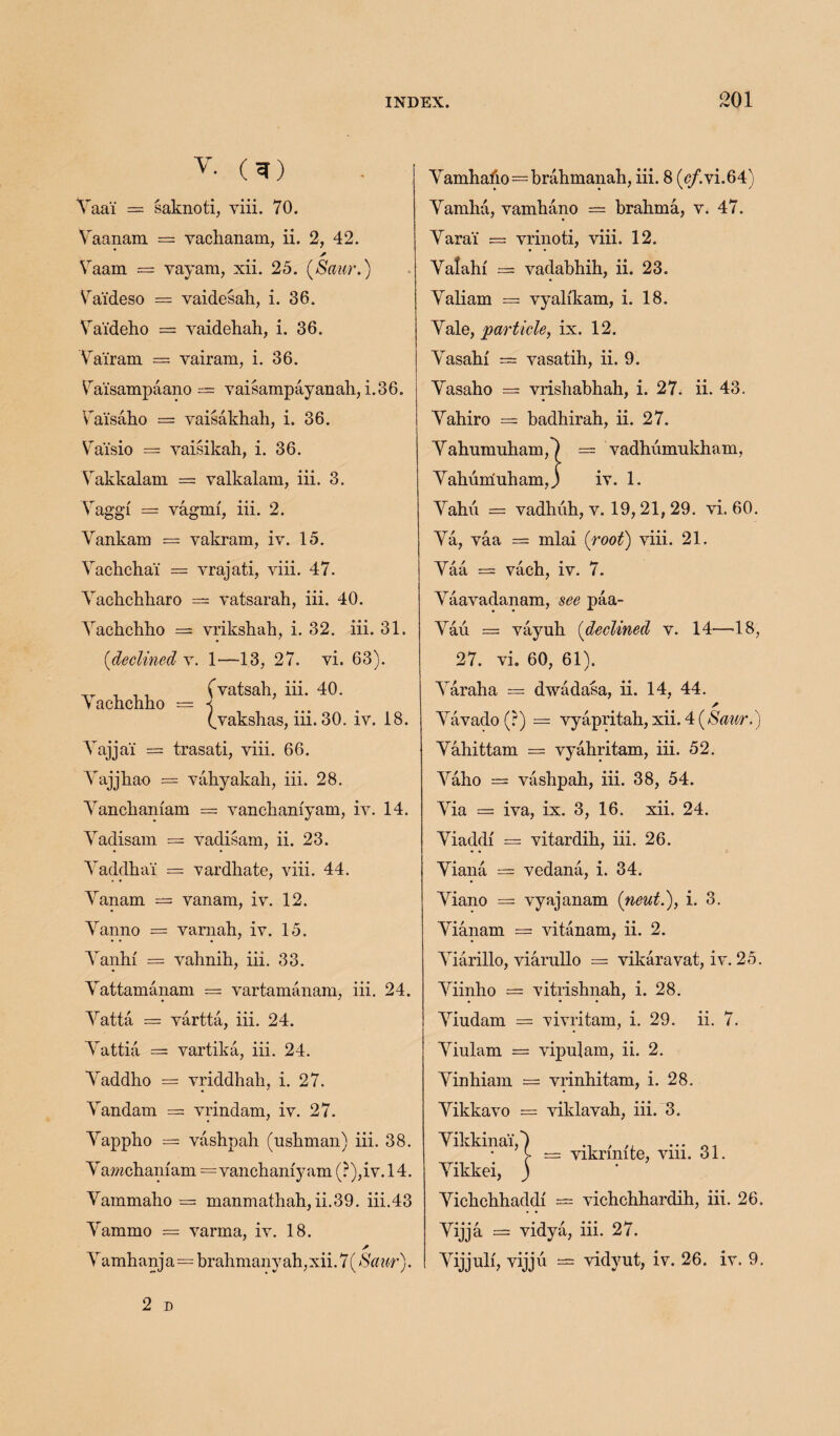 v. (1) Vaa'i = saknoti, viii. 70. Yaanam = vacbanam, ii. 2, 42. * Vaam = vayam, xii. 25. (Saur.) Va'ideso = vaidesali, i. 36. Va'ideho = vaidebah, i. 36. Yai'ram — vairam, i. 36. Vaisampaano — vaisampayanab, i.36. Ta'isaho = vaisakhah, i. 36. Va'isio = vaisikah, i. 36. Yakkalam = valkalam, iii. 3. Yaggi = vagmi, iii. 2. Vankam = vakram, iv. 15. Yacbchai = vrajati, yiii. 47. Yacbcbbaro = vatsarah, iii. 40. Yacbchho = vriksbab, i. 32. iii. 31. (declined v. 1—13, 27. vi. 63). „ , ,, (vatsab, iii. 40. Yachcbho = « (vakshas, iii. 30. iv. 18. Yajjai = trasati, viii. 66. Yajjhao = vahyakab, iii. 28. Yancbamam = vanchaniyam, iv. 14. Yadisam = vadisam, ii. 23. • • Yaddhai — vardhate, viii. 44. Yanam = vanam, iv. 12. Yanno = vamah, iv. 15. • • • Yanhi = vahnih, iii. 33. Yattamanam = vartamanam, iii. 24. Yatta = vartta, iii. 24. Yattia = vartika, iii. 24. Yaddho = vriddhah, i. 27. Yandam = vrindam, iv. 27. Yappho = vashpah (ushman) iii. 38. Yamchamam = vanchaniyam (?),iv.l4. Yammaho — manmathah, ii.39. iii.43 Yammo = varma, iv. 18. / Yamh anj a=brahmany ah, xii. 7 (Saur). Yamhabo=brahmanah, iii. 8 (<?/.vi.64) Yamha, vamhano = brahma, v. 47. Yarai' — vrinoti, viii. 12. Yalahf = vadabhih, ii. 23. Yaliam = vyalikam, i. 18. Yalq, particle, ix. 12. Yasahi = vasatih, ii. 9. Yasaho = vrisbabhah, i. 27. ii. 43. Yahiro = badhirah, ii. 27. Yahumuham,') == vadhumukham, Yahumuham,) iv. 1. Yahu = vadhuh, v. 19,21, 29. vi. 60. Ya, vaa = mlai (root) viii. 21. Yaa == vacb, iv. 7. Yaavadanam, see paa- Yau = vayub (declined v. 14—18, 27. vi. 60, 61). Yaraha = dwadasa, ii. 14, 44. Yavado(r) = vyapritab, xii. 4 (Saur.) Yahittam = vyahritam, iii. 52. Yaho = vashpah, iii. 38, 54. Yia = iva, ix. 3, 16. xii. 24. Yiaddi = vitardib, iii. 26. • • Yiana — vedana, i. 34. Yiano = vyajanam (neut.), i. 3. Yianam = vitanam, ii. 2. Yiarillo, viarullo == vikaravat, iv. 25. Yiinho = vitrisbnah, i. 28. • • • Yiudam = vivritam, i. 29. ii. 7. Yiulam = vipulam, ii. 2. Yinhiam — vrinhitam, i. 28. Yikkavo = viklavab, iii. 3. Yikkinai,*) ., , ,, ... y = vikrmite, vm. 31. Yikkei, j Yicbcbhaddi = vichcbbardih, iii. 26. Yijja = vidya, iii. 27. Yijjulf, vijju — vidyut, iv. 26. iv. 9.