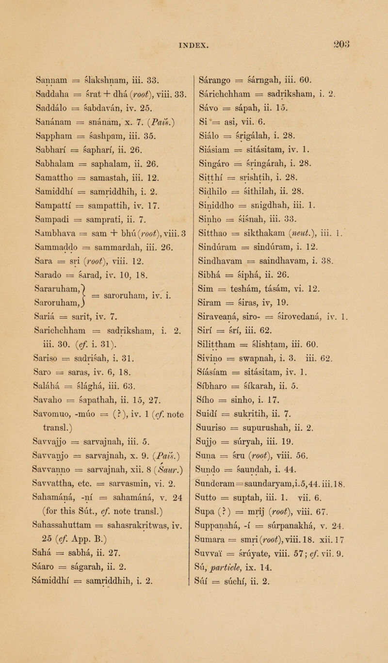 Sannam = slakshnam, iii. 33. Saddaha = srat + dha (root), yiii. 33. Saddalo = sabdavan, iv. 25. Sananam = snanam, x. 7. (Pais.) Sappharn — sashpam, iii. 35. Sabhari = sapharf, ii. 26. Sabhalam = saphalam, ii. 26. Samattho = samastah, iii. 12. Samiddhf = samriddhih, i. 2. Sampattf = sampattih, iv. 17. Sampadi = samprati, ii. 7. Sambhava = sam + bhu(roo^), viii. 3 Sammaddo = sammardab, iii. 26. • • ' Sara = sri {root), viii. 12. Sarado = sarad, iv. 10, 18. Sararuham,') > = saroruhara, iv. i. Saroruham,) Sana = sarit, iv. 7. Sarichchham = sadriksham, i. 2. iii. 30. {cf i. 31). Sariso = sadrisab, i. 31. Saro = saras, iv. 6, 18. Salaha = slagha, iii. 63. Savabo = sapathab, ii. 15, 27. Savomuo, -muo = (?), iv. 1 [cf. note transl.) Savvajjo = sarvajnah, iii. 5. Savvanjo = sarvajnab, x. 9. {Pais.) A Savvanno = sarvajnab, xii. 8 {Saur.) Savvattha, etc. = sarvasmin, vi. 2. Sahamana, -m = sahamana, v. 24 (for this Sut., cf. note transl.) Sahassahuttam = sahasrakritwas, iv. 25 {cf. App. B.) Saba = sabba, ii. 27. Saaro = sagarah, ii. 2. Sarango = sarngah, iii. 60. Sarichchham = sadriksham, i. 2. Savo = sapah, ii. 15. Si = asi, vii. 6. Sialo = srigalah, i. 28. Siasiam — sitasitam, iv. 1. Singaro = sringarah, i. 28. Sitthf = srishtih, i. 28. Sidhilo = sithilah, ii. 28. Siniddho = snigdhah, iii. 1. Sinho == sisnah, iii. 33. Sitthao = sikthakam {neut.), iii. 1. Sinduram = sinduram, i. 12. Sindhavam = saindhavam, i. 38. Sibha = sipha, ii. 26. Sim = tesham, tasam, vi. 12. Siram = siras, iv, 19. Siraveana, siro- = sirovedana, iv. 1 Sin = srf, iii. 62. Silittham = slishtam, iii. 60. Sivino = swapnah, i. 3. iii. 62. Sfasfam = sitasitam, iv. 1. Sfbharo = sfkarah, ii. 5. Sfho = sinho, i. 17. Snidf = sukritih, ii. 7. Suuriso = supurushah, ii. 2. Sujjo = suryah, iii. 19. Suna = sru {root), viii. 56. Sundo = saundah, i. 44. Sunderam=saundaryam,i. 5,44. iii. 18. Sutto = suptah, iii. 1. vii. 6. Supa (?) = mrij {root), viii. 67. Suppanaha, -f = surpanakha, v. 24. Sumara = smri(rooQ, viii. 18. xii. 17 Suvvai = sruyate, viii. 57; cf. vii. 9. Su, particle, ix. 14.