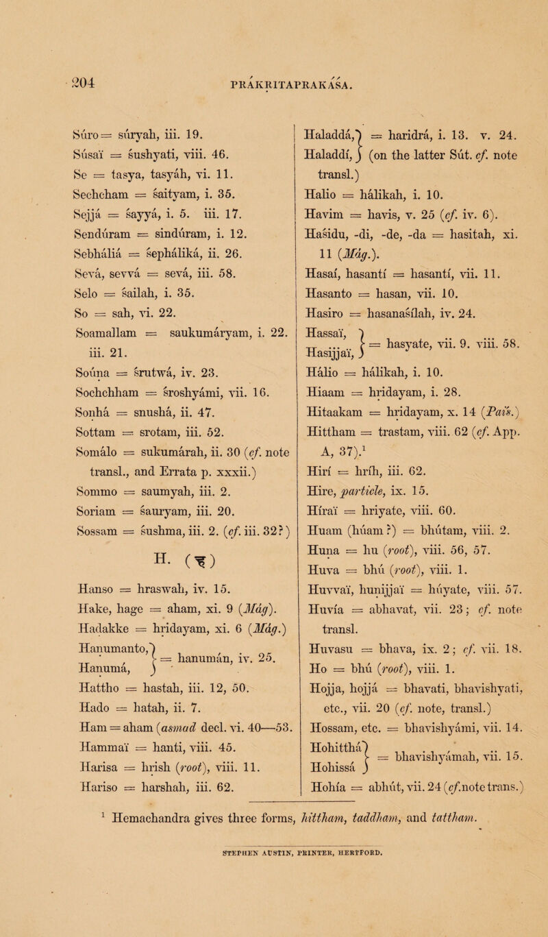 Suro = suryah, iii. 19. Susai = sushyati, viii. 46. Se = tasya, tasyah, vi. 11. Sechcham = saityam, i. 35. Sejja = sayya, i. 5. iii. 17. Senduram = sinduram, i. 12. Sebhalia == sephalika, ii. 26. Seva, sevva = seva, iii. 58. Selo = sailah, i. 35. So = sah, yi. 22. Soamallam = saukumaryam, i. 22. iii. 21. Souna = srutwa, iy. 23. Sochchham = sroshyami, yii. 16. Sonha = snusha, ii. 47. Sottam — srotam, iii. 52. Somalo = sukumarah, ii. 30 {ef note transl., and Errata p. xxxii.) Sommo — saumyah, iii. 2. Soriam = sauryam, iii. 20. Sossam = sushma, iii. 2. (of. iii. 32 r) H. (^) Hanso = hraswah, iy. 15. Hake, hage = aliam, xi. 9 {Mag). Hadakke = hridayam, xi. 6 {Mag.) Hanumanto,') / / V — hanuman, iv. 25. Hanuma, ) ' Hattho = hastali, iii. 12, 50. Hado = hatah, ii. 7. Ham. = aham {asmad decl. yi. 40—53. Hammai = hanti, yiii. 45. Harisa = hrish {root), yiii. 11. Hariso = harshah, iii. 62. Haladda,') = haridra, i. 13. y. 24. Haladdf, j (on the latter Sut. ef. note transl.) Halio == halikah, i. 10. Havim == havis, y. 25 {ef. iy. 6). Hasidu, -di, -de, -da — hasitah, xi. 11 {Mag.). Hasai, hasanti = hasanti, vii. 11. Hasanto = hasan, vii. 10. Hasiro = hasanasilah, iy. 24. Hassai, ... [■ = hasyate, yii. 9. yiii. 58. Hasrjjai, ) Halio = halikah, i. 10. Hiaam = hridayam, i. 28. Hitaakam = hridayam, x. 14 {Pais.) Hittham = trastam, yiii. 62 {ef. App. A, 37).1 Hiri = hrih, iii. 62. Hire, particle, ix. 15. Hirai = hriyate, yiii. 60. Huam (huam ?) — bhutam, yiii. 2. Huna = hu {root), yiii. 56, 57. Huya = bhii {root), yiii. 1. Huvva'i, hunijjai = huyate, yiii. 57. Hnvia == abhavat, yii. 23; ef. note transl. Hnvasu — bhava, ix. 2; ef yii. 18. Ho = bhu {root), viii. 1. Hojja, hojja = bhavati, bhavishyati, etc., vii. 20 (of. note, transl.) Ilossam, etc. = bhavishyami, yii. 14. bhavishyamah, vii. 15. Hohia = abhut, vii. 24 (r/.note trans.) Hohittha') Ilohissa ) 1 Hemachandra gives three forms, hittham, taddham, and tattham. STEMEN AUSTIN, FBINTER, HERTFORD.