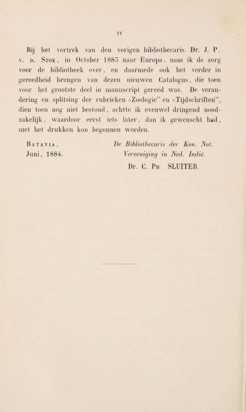 Bij het vertrek van den vorigeri bibliothecaris. Dr. J. P. v. d. Stok, in October 1885 naar Europa, nam ik de zorg; voor de bibliotheek over, en daarmede ook het verder in gereedheid brengen van dezen nieuwen Catalogus, die toen voor bet grootste deel in manuscript gereed was. De veran¬ dering en splitsing der rubrieken »Zoologie” en »Tijdschriften”, dien toen nog niet bestond, achtte ik evenwel dringend nood¬ zakelijk, waardoor eerst iets later, dan ik gewenscht had, met het drukken kon begonnen worden. De Bibliothecaris der Kon. Nat. Vereeniging in Ned. Indië. Dr. C. Ph. SLUITER. Batavia , Juni, 1884.