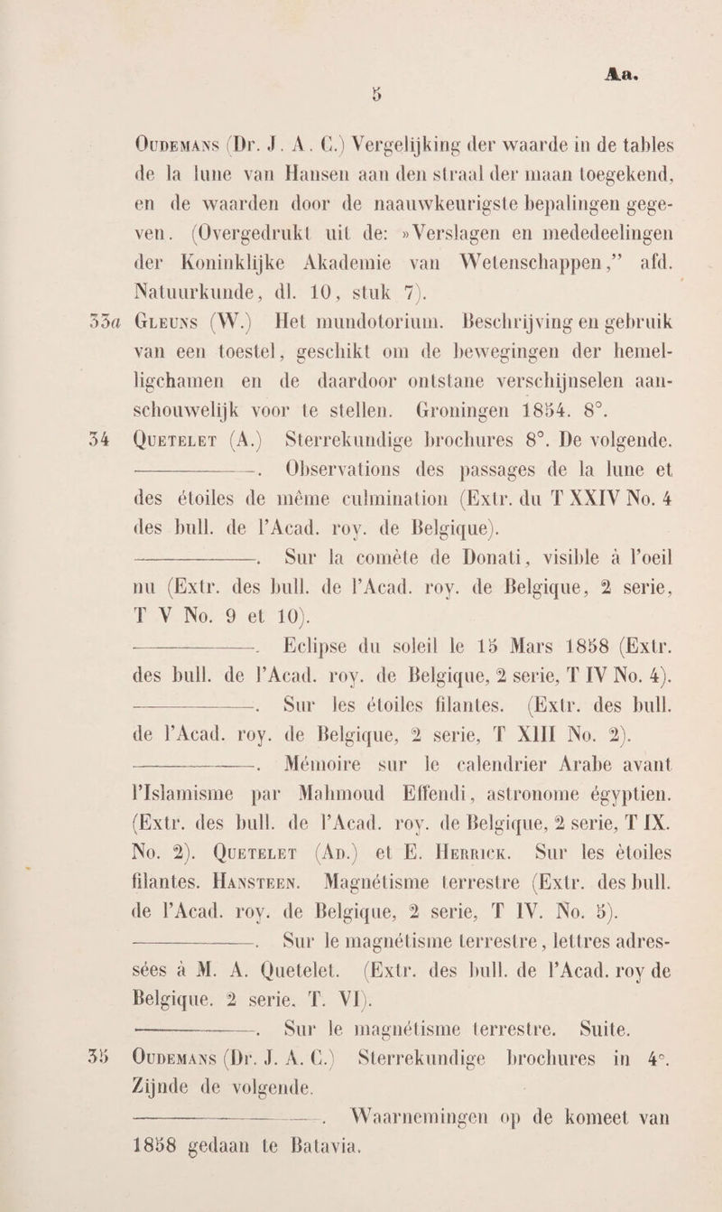 de la Urne van Hansen aan den straal der maan toegekend, en de waarden door de naauwkeurigste bepalingen gege¬ ven. (Overgedrukt uit de: «Verslagen en mededeelingen der Koninklijke Akademie van Wetenschappenafd. Natuurkunde, dl. 10, stuk 7). 35a Gleuns (W.) Het mundotoriuni. Beschrijving en gebruik van een toestel, geschikt om de bewegingen der hemel- ligchamen en de daardoor ontstane verschijnselen aan¬ schouwelijk voor te stellen. Groningen 1854. 8°. 34 Quetelet (A.) Sterrekundige brochures 8°. De volgende. --. Observations des passages de la lune et des étoiles de même culmination (Extr. du T XXIV No. 4 des buil. de FAcad. roy. de Belgique). — -. Sur la comète de Donati, visible a 1’oeil nu (Extr. des buil. de FAcad. roy. de Belgique, 2 serie, T V No. 9 et 10). --. Eclipse du soleil le 15 Mars 1858 (Extr. des buil. de FAcad. roy. de Belgique, “2 serie, T IV No. 4). -. Sur les étoiles fïlantes. (Extr. des buil. de FAcad. roy. de Belgique, 2 serie, T XIII No. 2). -. Mémoire sur le calendrier Arabe avant FIslamisme par Mahmoud Effendi, astronome égyptien. (Extr. des buil. de FAcad. roy. de Belgique, 2 serie, T IX. No. 2). Quetelet (Ad.) et E. Herrick. Sur les étoiles fïlantes. Hansteen. Magnétisme terrestre (Extr. des buil. de FAcad. roy. de Belgique, 2 serie, T IV. No. 5). -. Sur le magnétisme terrestre, lettres adres- sées a M. A. Qüetelet. (Extr. des buil. de FAcad. roy de Belgique. 2 serie, T. VI). — --—. Sur le magnétisme terrestre. Suite. 35 Oüdemans (Dr. J. A. C.) Sterrekundige brochures in 4°. Zijnde de volgende. --. Waarnemingen op de komeet van 1858 gedaan te Batavia.