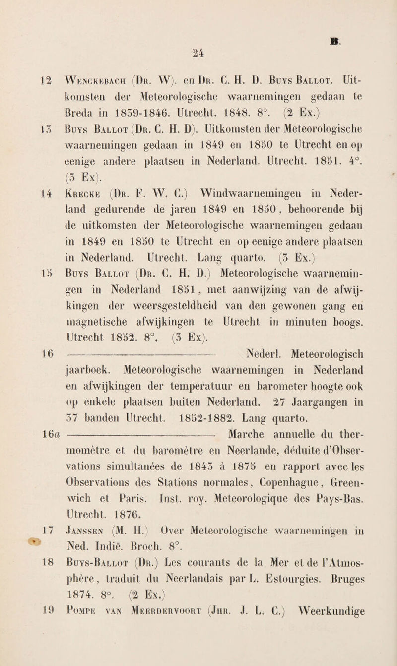 12 Wenckebach (Dr. W). en Dr. C. H. D. Buys Ballot. Uit¬ komsten der Meteorologische waarnemingen gedaan te Breda in 1839-1846. Utrecht. 1848. 8°. (2 Ex.) 13 Buys Ballot (Br. C. H. D). Uitkomsten der Meteorologische waarnemingen gedaan in 1849 en 1850 te Utrecht en op eenige andere plaatsen in Nederland. Utrecht. 1851. 4°. (3 Ex). 14 Krecke (Dr. F. W. C.) Windwaarnemingen in Neder¬ land gedurende de jaren 1849 en 1850, behoorende bij de uitkomsten der Meteorologische waarnemingen gedaan in 1849 en 1850 te Utrecht en op eenige andere plaatsen in Nederland. Utrecht. Lang quarto. (3 Ex.) 15 Buys Ballot (Dr. C. H. D.) Meteorologische waarnemin¬ gen in Nederland 1851 , met aanwijzing van de afwij¬ kingen der weersgesteldheid van den gewonen gang en magnetische afwijkingen te Utrecht in minuten hoogs. Utrecht 1851. 8°. (3 Ex). 16 .-.—-— Nederl. Meteorologisch jaarboek. Meteorologische waarnemingen in Nederland en afwijkingen der temperatuur en barometer hoogte ook op enkele plaatsen buiten Nederland, 27 Jaargangen in 37 banden Utrecht. 1852-1882. Lang quarto. 16a —..—-- Mandie annuelle du ther- momètre et du baromètre en Neerlande, déduite d’Obser- vations simultanées de 1843 a 1875 en rapport avec les Observations des Stations normales, Copenhague, Green- wich et Paris. lust. roy. Meteorologique des Pays-Bas. Utrecht. 1876. 17 Janssen (M. II.) Over Meteorologische waarnemingen in Ned. Indië. Broch. 8°. 18 Buys-Ballot (Dr.) Les courants de la Mer et de 1’Atmos- phère, traduit du Neerlandais par L. Estourgies. Bruges 1874. 8°. (2 Ex.)