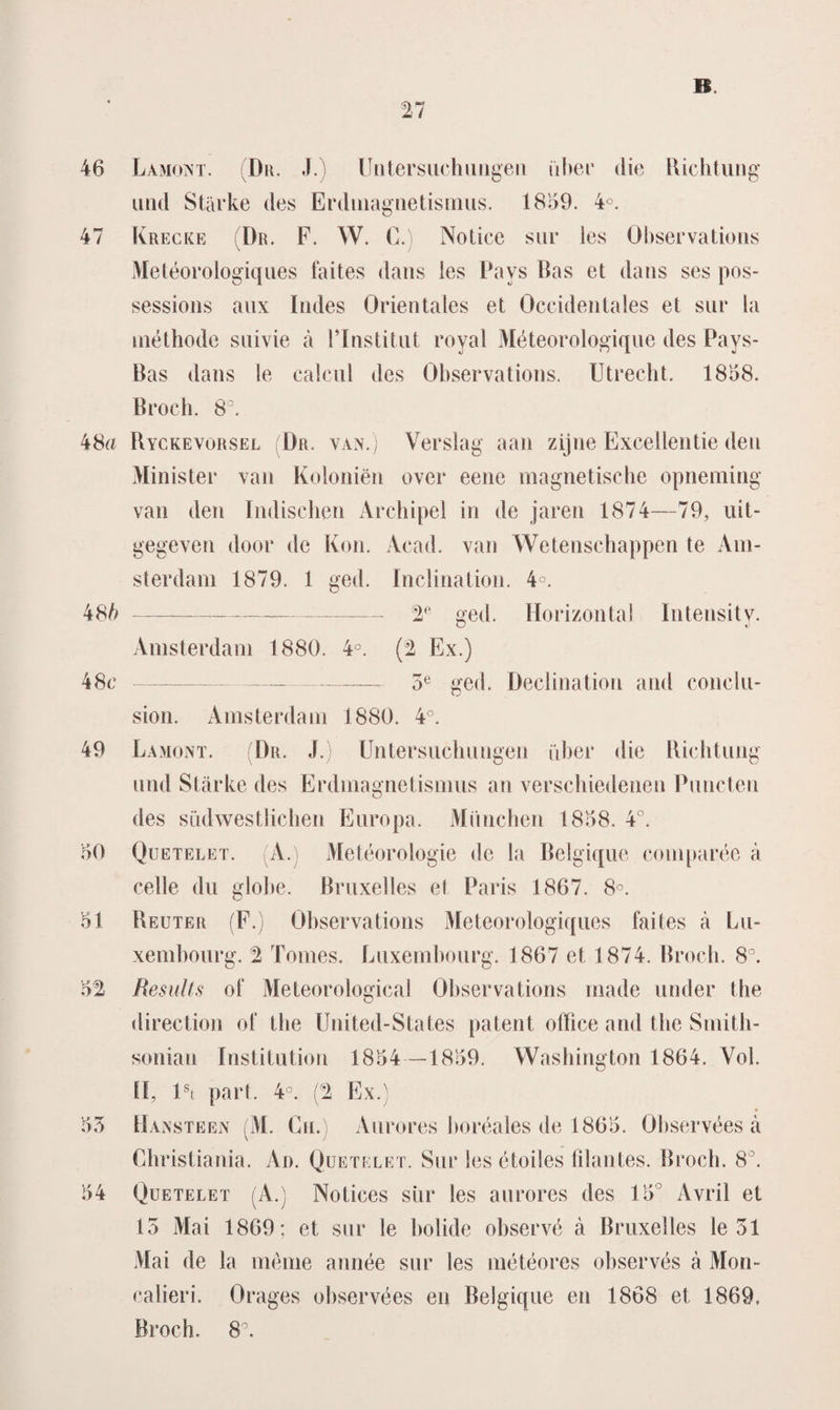 46 Lamont. (Dr. Untersiichmigen über die Richtung und Starke des Erdmagnetismus. 18159. 4°. 47 Krecke (Dr. F. W. C.) Notice sur les Öbservations Météorologie]nes 1‘aites dans les Pays Bas et dans ses pos- sessions aux Indes Orientales et Occidentales et sur la méthode suivie a 1’InstituL royal Méteorologique des Pays- Bas dans le ealcul des Öbservations. Utrecht. 1858. Broch. 8°. 48a Ryckevorsel (Dr. van.) Verslag aan zijne Excellentie den Minister van Koloniën over eene magnetische opneming van den Indischen Archipel in de jaren 1874—79, uit¬ gegeven door de Kon. Acad. van Wetenschappen te Am¬ sterdam 1879. 1 ged. Inclination. 4°. 4 Sb-V ged. Horizontal ïntensity. Amsterdam 1880. 4°. (2 Ex.) 48c* ----, 5e ge(p Declination and conclu- 49 50 51 52 5 o 54 sion. Amsterdam 1880. 4°. Lamont. (Dr. J.) Untersuchungen iïber die Richtung und Starke des Erdmagnetismus an verschiedenen Puncten des siklwestlichen Europa. Miinchen 1858. 4°. Quetelet. (A.) Météorologie de la Belgique comparée a celle du globe. Bruxelles et Paris 1867. 8°. Reuter (F.) Öbservations Meteorologiques faites a Lu- xembourg. 2 Tomes. Luxembourg. 1867 et 1874. Broch. 8°. Results of Meteorological Öbservations made under the direction of the United-States patent office and the Smith- sonian ïnstitution 1854 —1859. Washington 1864. Vol. tl, lst part. 4°. (2 Ex.) Hansteen (M. Ch.) Aurores horéales de 1865. Observées a Christiania. Ad. Quetelet. Sur les étoiles filantes. Broch. 8°. Quetelet (A.) Notices sur les aurores des 15° Avril et 15 Mai 1869; et sur te bolide observé a Bruxelles le 51 Mai de la menie année sur les météores observés a Mon- calieri. Orages observées en Belgique en 1868 et 1869. Broch. 8°.