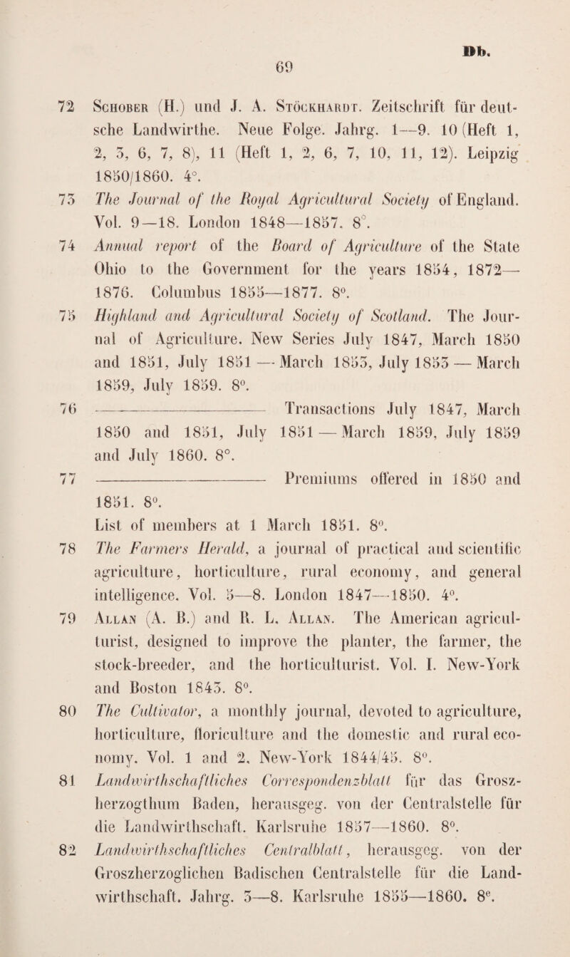 72 73 74 75 76 77 78 79 80 81 82 69 »b. Schober (H.) uncl J. A. Stöckhardt. Zeitschrift für deut- sche Landwirthe. Neue Folge. Jahrg. 1—9. 10 (Heft 1, % 3, 6, 7, 8), 11 (Heft 1, 2, 6, 7, 10, 11, 12). Leipzig 1850/1860. 4°. The Journal of the Royal Agricultural Society ofEngland. Vol. 9—18. L on don 1848—1857. 8°. Annual report of the Board of Agriculture of the State Öliio to the Government for the years 1854, 1872— 1876. Columbus 1855—1877. 8°. Highland and Agricultural Society of Scotland. The Jour¬ nal of Agriculture. New Series July 1847, March 1850 and 1851, July 1851— March 1853, July 1853 — March 1859, July 1859. 8°. --- Transactions July 1847, March 1850 and 1851, July 1851—March 1859, July 1859 and July 1860. 8°. -Premiums offered in 1850 and 1851. 8°. List of members at 1 March 1851. 8°. The Farmers Herald, a journal of practical and scientific agriculture, horticulture, rural economy, and general intelligence. Vol. 5—8. London 1847—1850. 4°. Allan (A. II.) and H. L, Allan. The American agricul- turist, designed to improve the planter, the farmer, the stock-hreeder, and the horticulturist. Vol. I. New-York and Boston 1843. 8°. The Cultivator, a monthly journal, devoted to agriculture, horticulture, floriculture and the domestic and rural eco¬ nomy. Vol. 1 and 2, New-York 1844/45. 8°. Landwirthschaftliches Correspondenzblatt für das Grosz- herzogthum Baden, herausgeg. von der Centralstelle für die Landwirthschaft. Karlsruhe 1857—1860. 8°. Landwirthschaftliches Cenlralblatt, herausgeg. von der Groszherzoglichen Badischen Centralstelle für die Land¬ wirthschaft. Jahrg. 3—8. Karlsruhe 1855—1860. 8e.