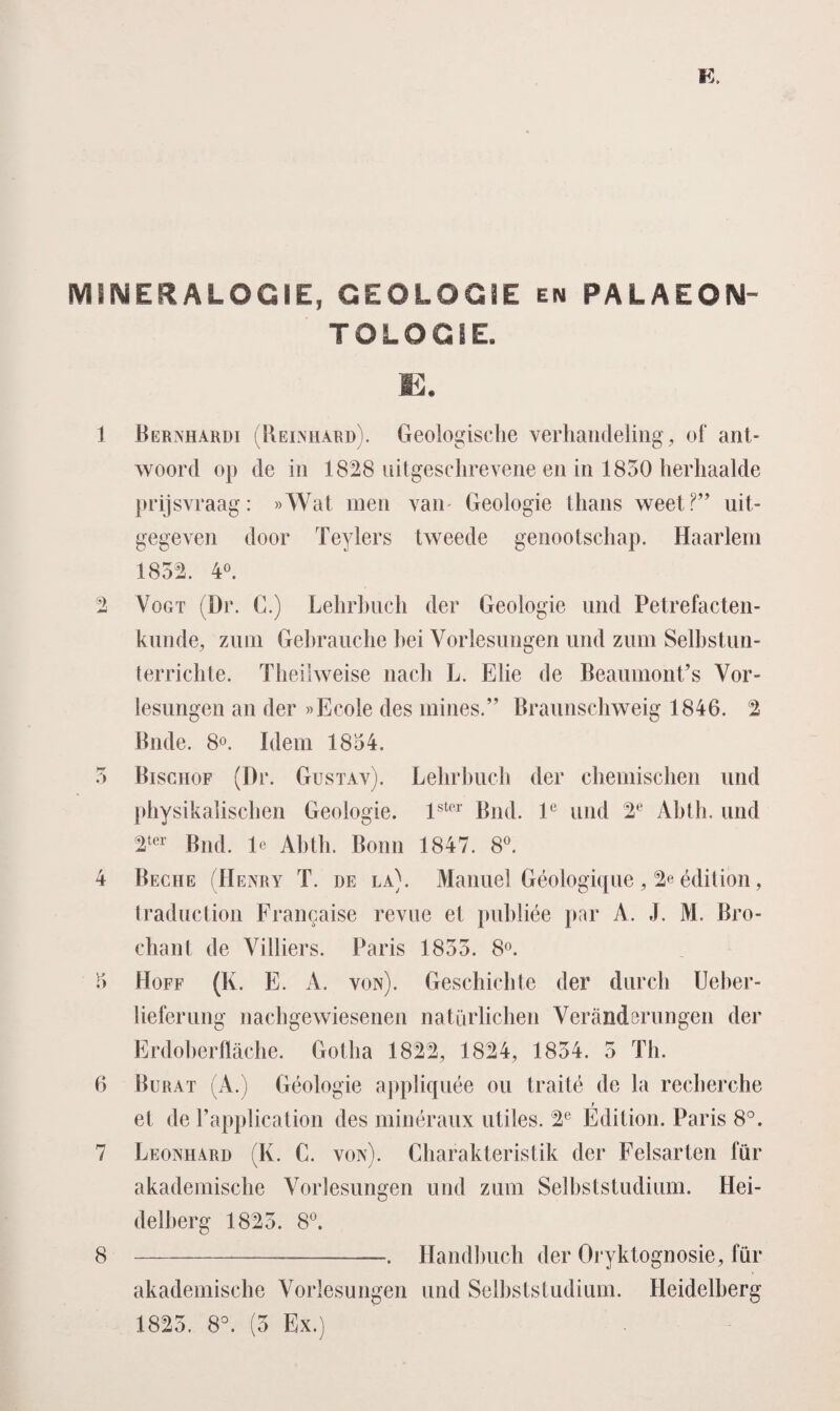 MINERALOGIE, GEOLOGIE en PALAEOIM- TOLOGSE. E. 1 Bernhardi (Reinhard). Geologische verhandeling, of ant¬ woord op de in 1828 uitgeschrevene en in 1850 herhaalde prijsvraag: »Wat men van Geologie thans weet?” uit¬ gegeven door Teylers tweede genootschap. Haarlem 1852. 4°. 2 Vogt (Dr. C.) Lehrhuch der Geologie und Petrefacten- kunde, zum Gebrauche hei Vorlesungen und zum Selbstun- terrichte. Theilweise nach L. Elie de Beaumont’s Vor- lesungen an der »Ecole des mines.” Braunschweig 1846. 2 Bilde. 8°. Idem 1854. 5 Bisgiiof (Dr. Gustav). Lehrhuch der chemischen und physikalischen Geologie. lstcr Bnd. le und 2e Ahth. und 2ter Bnd. Ie Ahth. Bonn 1847. 8°. 4 Beche (Henry T. üe la). Manuel Géologique , 2e édition, traduction Francaise revue et puhliée par A. .!, M. Bro- chant de Villiers. Paris 1855. 8°. 5 Hoff (K. E. A. von). Geschichte der durch Ueber- lieferung nachgewiesenen natürlichen Yeranderungen der Erdoberflache. Gotlia 1822, 1824, 1854. 5 Th. 6 Burat (A.) Géologie appliquée ou Iraité de la recherche r et de 1’application des minéraux utiles. 2e Edition. Paris 8°. 7 Leonhard (K. C. von). Charakteristik der Felsarten für akadernische Yorlesungen und zum Selhststudium. Hei- delberg 1825. 8°. 8 --. Handhuch der Oryktognosie, für akadernische Vorlesungen und Selhststudium. Heidelberg 1825. 8°. (5 Ex.)