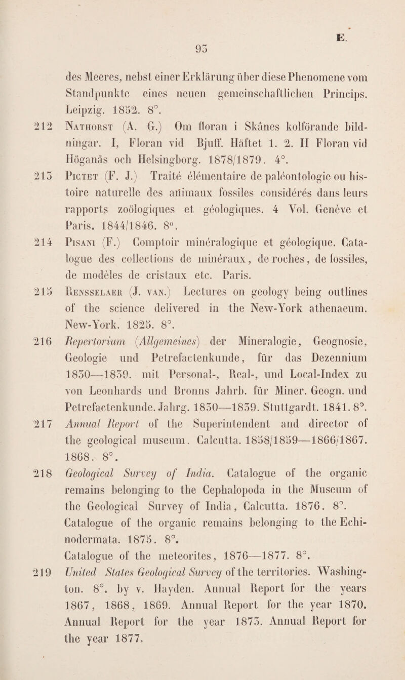 des Meeres, nebst einer Erklarung über diese Phenomene vom Standpimkte eines neuen gemeinschaftlichen Princips. Leipzig. 1832. 8°. 212 Nathorst (A. G.) Om floran i Skanes kolförande bild- ningar. I, Floran vid Bjuff. Haftet 1. 2. II Floran vid Höganas och Helsingborg. 1878/1879. 4°. 213 Pictet (F. J.) Traité élémentaire de paleontologie on bis- toire naturelle des animaux fossiles considérés dans leurs rapports zoölogiques et géologiques. 4 Vol. Genève el Paris. 1844/1846. 8°. 214 Pisani (F.) Comptoir minéralogique et géologique. Cata- logue des collections de minéraux, de roebes, de fossiles, de modèles de cristaux etc. Paris. 213 Rensselaer (J. VAN.) Lectures on geology being oiitlines of the Science delivered in the New-York athenaeum. New-York. 1823. 8°. 216 Repertorium (.AUgemeines) der Mineralogie, Geognosie, Geologie und Petrefactenkunde, für das Dezennium 1830—1859. mit Personal-, Real-, und Local-Index zu von Leonhards und Bronns Jalirb. für Miner. Geogn. und Petrefactenkunde. Jahrg. 1850—1859. Stuttgardt. 1841.8°. 217 Annual Report of Ihe Superintendent and director of the geological museum. Calcutta. 1838/1839—1866/1867. 1868. 8°. 218 Geological Survey of India. Catalogue of the organic remains belonging to the Cephalopoda in the Museum of the Geological Survey of India, Calcutta. 1876. 8°. Catalogue of the organic remains belonging to the Eclii- nodermata. 1873. 8°. Catalogue of the meteorites, 1876—1877. 8°. 219 United States Geological Survey of the territories. Washing¬ ton. 8°. hy v. Ilayden. Annual Report for the years 1867, 1868, 1869. Annual Report for the year 1870. Annual Report for the year 1875. Annual Report for the year 1877,