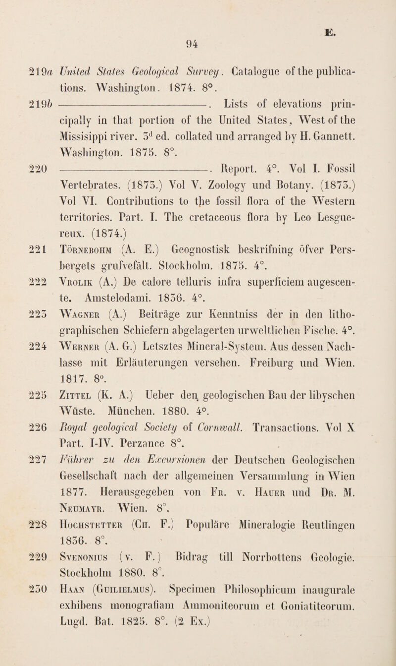 219a United States Geological Sarvey. Catalogue of the publica- tions. Washington. 1874. 8°. '2196 -. Lists of elevations prin- cipally in that portion of the United States, West of the Missisippi river. 5d ed. collated und arranged hy H. Gannett. Washington. 1875. 8°. 220 -. Report. 4°. Vol I. Fossil Vertebrates. (1875.) Vol V. Zoology und Botany. (1875.) Vol VI. Contributions to the fossil flora of the Western territories. Part. I. The cretaceous flora hy Leo Lesgue- reux. (1874.) 221 Törnebohm (A. E.) Geognostisk heskrifning öfver Pers- bergets grufvefalt. Stockholm. 1875. 4°. 222 Yrolik (A.) De calore telluris infra superfieiern augescen- te. Amstelodami. 1856. 4°. 225 Wagner (A.) Beitrage zur Kenntniss der in den litho- graphischen Schiefern abgelagerten urweltlichen Fisehe. 4°. 224 Werner (A. G.) Letsztes Mineral-System. Aus dessen Nach- lasse mit Erlauterungen versehen. Freihurg und Wien. 1817. 8°. 225 Zittel (K. A.) Ueber den geoiogischen Ban der lihyschen Wüste. München. 1880. 4°. 226 Royal geological Society of Cornwall. Transactions. Yol X Part. I-IV. Perzance 8°. 227 Führer zu den Excursionen der Dcutschen Geoiogischen Gesellschaft nach der allgemeinen Versammlung in Wien 1877. Herausgegeben von Fr. y. Hauer und Dr. M. Neumayr. Wien. 8°. 228 IIociistetter (Ch. F.) Populare Mineralogie Reutlingen 1856. 8°. 229 Svenonius (v. F.) Bidrag till Norrbottens Geologie. Stockholm 1880. 8°. 250 Haan (Guilielmus). Specimen Philosophicum inaugurale exhihens inonografiam Ammoniteorum et Goniatiteorum. Lugd. Bat. 1825. 8°. (2 Ex.)