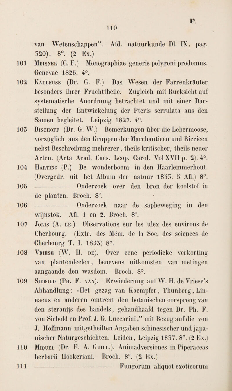 van Wetenschappen”. Afd. natuurkunde Dl. IX, pag. 320). 8°. (2 Ex.) 101 Meisner (C. F.) Monographiae generis polygoni prodomus. Genevae 1826. 4°. 102 Kaulfuss (Dr. G. F.) Das Wesen der Farrenkrauter besonders ihrer Fruclittheile. Zugleich mit Rücksicht auf systematische Anordnung hetrachtet und mit einer Dar- stellung der Entwickelung der Pteris serrulata aus den Samen hegleitet. Leipzig 1827. 4°. 103 Bischoff (Dr. G. W.) Bemerkungen üher die Lebermoose, vorzüglich aus den Gruppen der Marchantieën und Riccieën nebst Beschreibung mebrerer, tbeils kritischer, theils neuer Arten. (Acta Acad. Caes. Leop. Carol. Vol XVII p. 2). 4°. 104 Harting (P.) De wonderboom in den Haarlemmerhout. (Overgedr. uit het Album der natuur 1833. 3 Afl.) 8°. 103 -- Onderzoek over den bron der koolstof in de planten. Broch. 8°. 106 -- Onderzoek naar de sapbeweging in den wijnstok. Afl. 1 en 2. Broch. 8°. 107 Jolis (A. le.) Observations sur les ulex des environs de Cherbourg. (Extr. des Mém. de la Soc. des Sciences de Cherbourg T. I. 1833) 8°. 108 Vriese (W. H. de). Over eene periodieke verkorting van plantendeelen, benevens uitkomsten van metingen aangaande den wasdom. Broch. 8°. 109 Sierold (Ph. F. van). Erwiederung auf W. H. de Vriese’s Abbandlung: «Het gezag van Kaempfer, Thunberg, Lin- naeus en anderen omtrent den botanischen oorsprong van den steranijs des handels, gehandhaafd tegen Dr. Ph. F. von Siebold en Prof. J. G. Luccarinimit Bezug auf die von J. Hoffmann mitgetbeilten Angaben scbinesiscber und japa- niscber Naturgescbicbten. Leiden, Leipzig 1837. 8°. (2 Ex.) 110 Miquel (Dr. F. A. Guill.). Animadversiones in Piperaceas lierbarii Hookeriani. Broch. 8°. (2 Ex.) Fungorum aliquot exoticorum 111