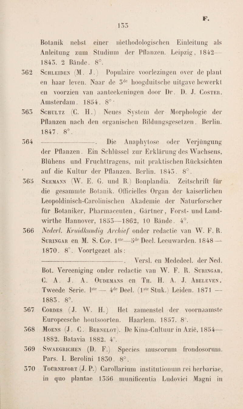 Botanik nebst einer methodologischen Einleitung als Anleitung zum Studium der Pflanzen. Leipzig, 1842— 1843. 2 Bande. 8°. 362 Schleiden (M. J.) Populaire voorlezingen over de plant en haar leven. Naar de 3de hoogduitsche uitgave bewerkt en voorzien van aanteekeningen door Dr. 1). J. Coster. Amsterdam. 1854. 8° • 363 Schultz (C. H.) Neues System der Morphologie der Pflanzen nach den organischen Bildungsgesetzen. Berlin. 1847. 8°. 364 -. Die Anaphytose oder Verjüngung der Pflanzen. Ein Schlüssel zur Erklarung des Wachsens, Blühens und Fruchttragens, mit praktiscben Rücksichten auf die Kultur der Pflanzen. Berlin. 1843. 8°. 365 Seemann (W. E. G. und B.) Bonplandia. Zeitschrift für die gesammte Botanik. Officielles Organ der kaiserlicben Leopoldinisch-Caroliniscben Akademie der Naturforseher für Botaniker, Pharmaceuten, Gartner, Forst- und Land- wirthe Hannover, 1855—1862, 10 Bande. 4°. 366 Nederl. Kruidkundig Archief onder redactie van W. F. R. Suringar en M. S. Cop. lste—5de Deel. Leeuwarden. 1848 — 1870. 8°. Voortgezet als: —-. Versl. en Mededeel. derNed. Bot. Vereeniging onder redactie van W. F. R. Suringar, C. A. J. A. Oudemans en Th. H. A. J. Abeleven. Tweede Serie. lste— 4de Deel. (lste Stuk.) Leiden. 1871 — 1885. 8°. 367 Cordes (J. W. H.) Het zamenstel der voornaamste Europeesche houtsoorten. Haarlem. 1857. 8°. 568 Moens (J. C. Bernelot). De Kina-Cultuur in Azië, 1854— 1882. Batavia 1882. 4°. 369 Swaegrichen (D. F.) Species muscorum frondosorum. Pars. I. Berolini 1850. 8°. 570 Toürnefort (J. P.) Carollarium institutionum rei herbaria e, in quo plantae 1356 munificentia Ludovici Magni in